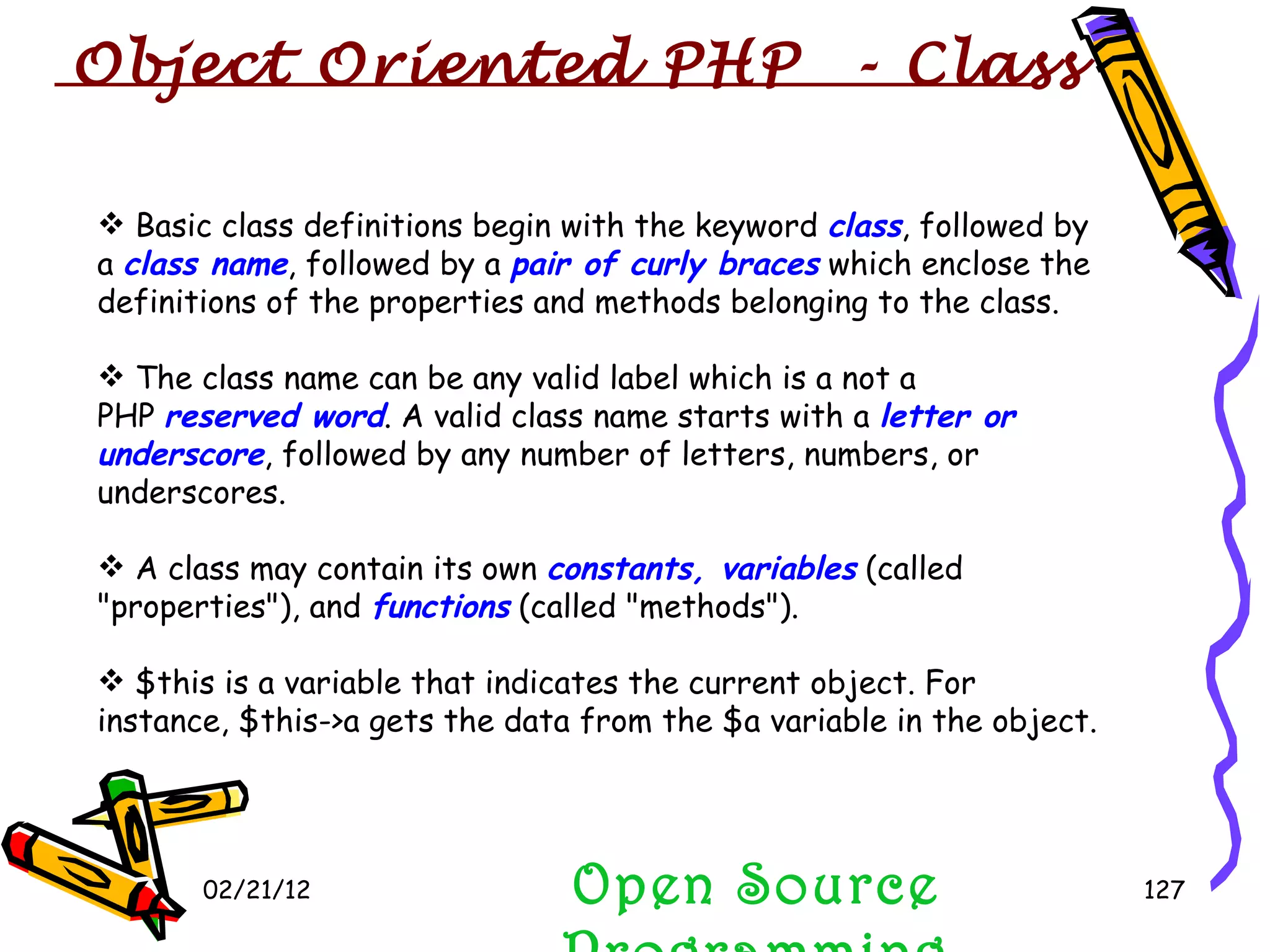 02/21/12 Open Source Programming Basic class definitions begin with the keyword  class , followed by a  class name , followed by a  pair of curly braces  which enclose the definitions of the properties and methods belonging to the class.  The class name can be any valid label which is a not a PHP  reserved word . A valid class name starts with a  letter or underscore , followed by any number of letters, numbers, or underscores.  A class may contain its own  constants, variables  (called &quot;properties&quot;), and  functions  (called &quot;methods&quot;).  $this is a variable that indicates the current object. For instance, $this->a gets the data from the $a variable in the object.  Object Oriented PHP  - Class 