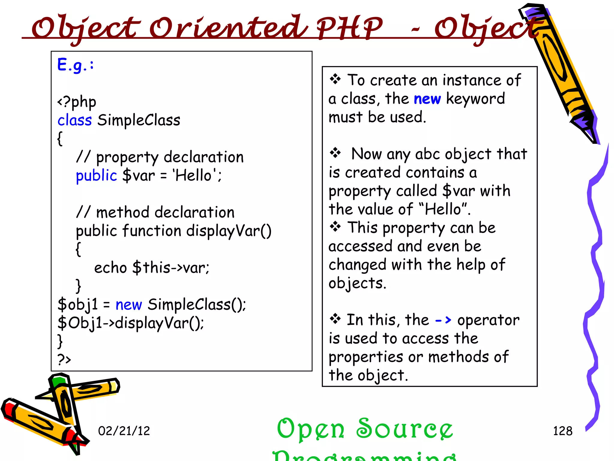 02/21/12 Open Source Programming E.g.: <?php class  SimpleClass {     // property declaration      public  $var = ‘Hello';     // method declaration     public function displayVar()   {         echo $this->var;     } $obj1 =  new  SimpleClass(); $Obj1->displayVar(); } ?>  To create an instance of a class, the  new  keyword must be used.  Now any abc object that is created contains a property called $var with the value of “Hello”.  This property can be accessed and even be changed with the help of objects. In this, the  ->  operator is used to access the properties or methods of the object. Object Oriented PHP  - Object 