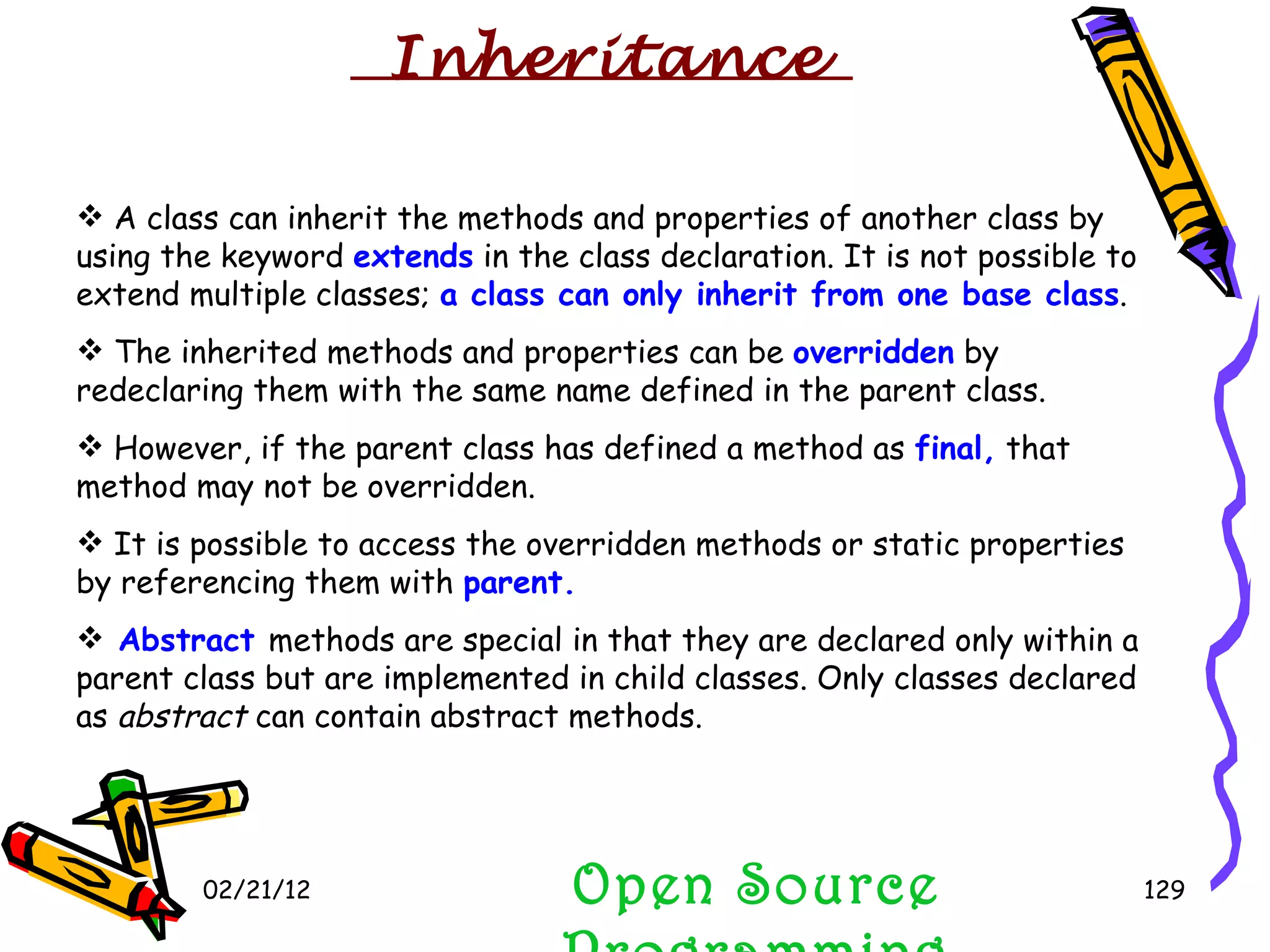 02/21/12 Open Source Programming A class can inherit the methods and properties of another class by using the keyword  extends  in the class declaration. It is not possible to extend multiple classes;  a class can only inherit from one base class . The inherited methods and properties can be  overridden  by redeclaring them with the same name defined in the parent class.  However, if the parent class has defined a method as  final,  that method may not be overridden.  It is possible to access the overridden methods or static properties by referencing them with  parent. Abstract  methods are special in that they are declared only within a parent class but are implemented in child classes. Only classes declared as  abstract  can contain abstract methods. Inheritance  