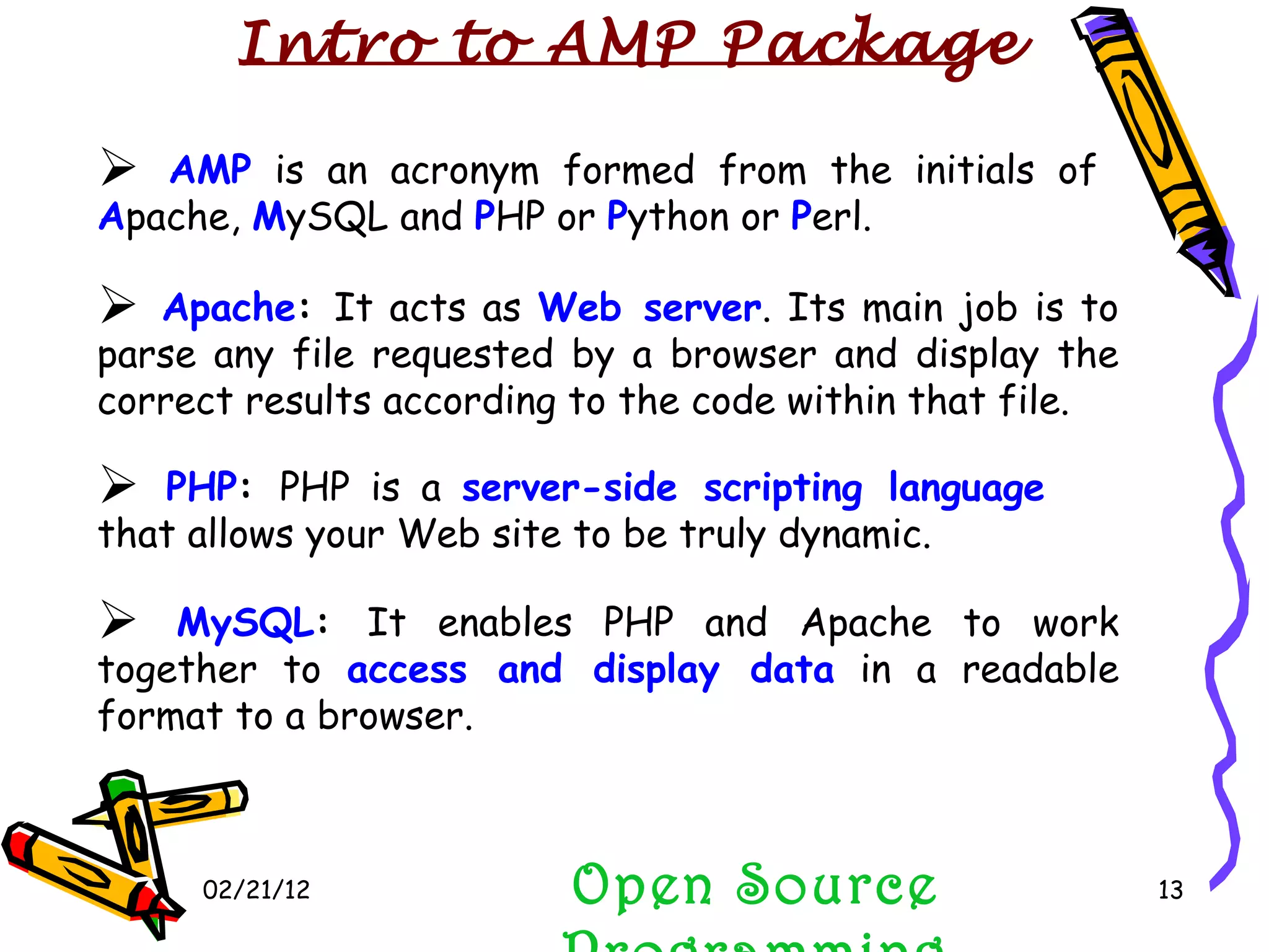 02/21/12 MySQL :  It enables PHP and Apache to work together to  access and display data  in a readable format to a browser. Open Source Programming AMP  is an acronym formed from the initials of  A pache,  M ySQL and  P HP or  P ython or  P erl. Apache :  It acts as  Web server . Its main job is to parse any file requested by a browser and display the correct results according to the code within that file. PHP :  PHP is a  server-side scripting language  that allows your Web site to be truly dynamic. Intro to AMP Package 