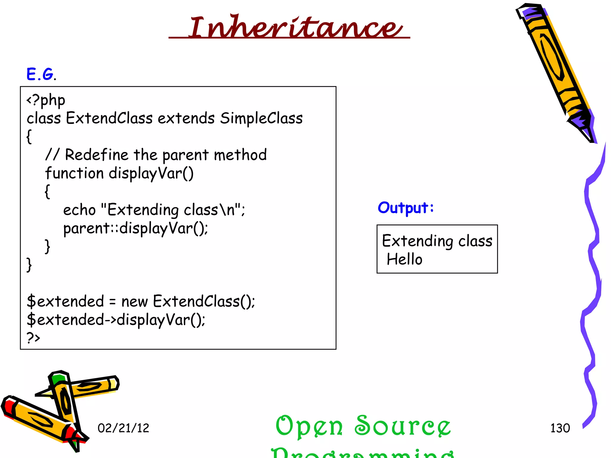 02/21/12 <?php class ExtendClass extends SimpleClass {     // Redefine the parent method     function displayVar()     {         echo &quot;Extending class\n&quot;;         parent::displayVar();     } } $extended = new ExtendClass(); $extended->displayVar(); ?>  Open Source Programming Extending class Hello  E.G . Output: Inheritance  