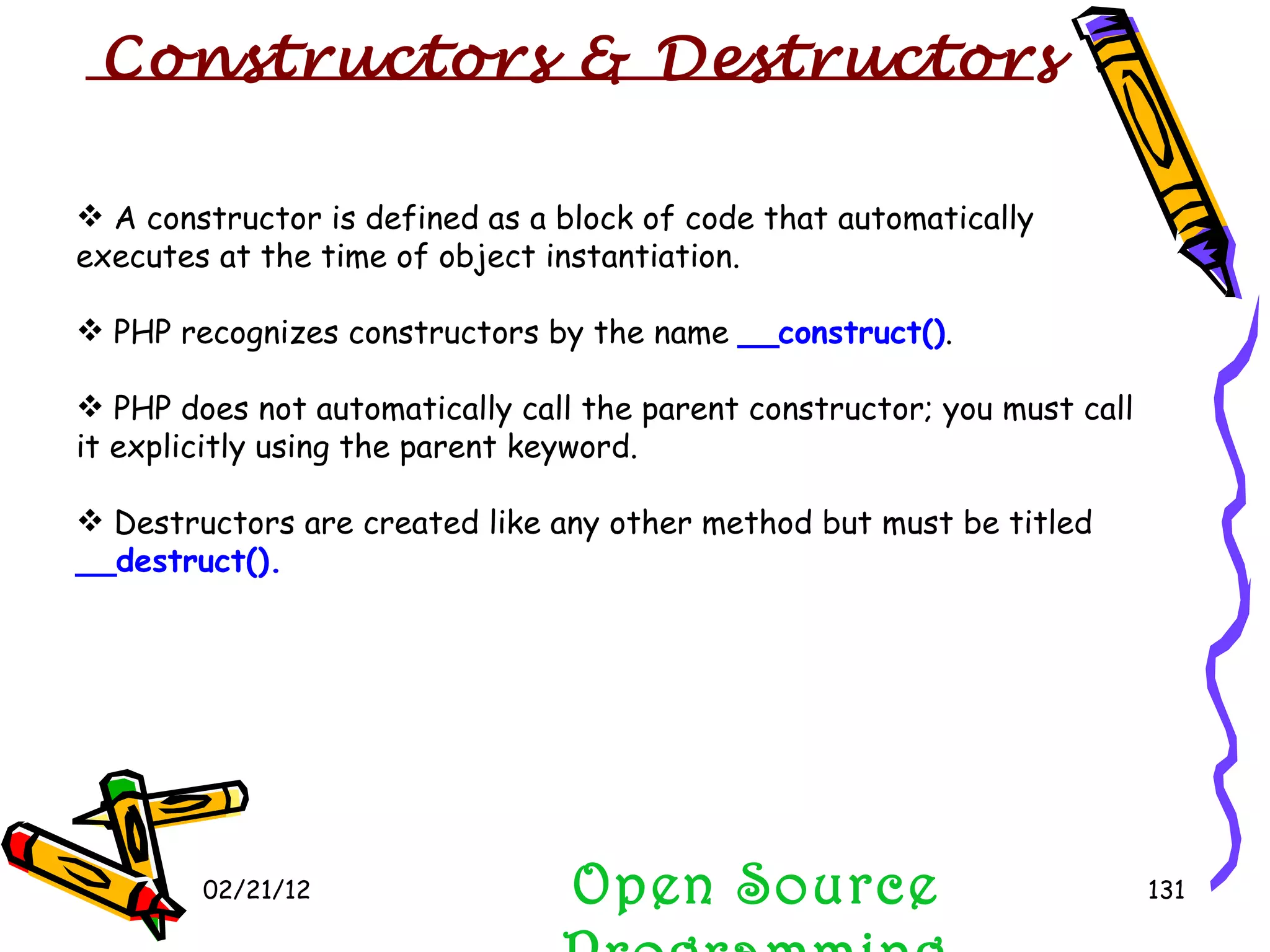 02/21/12 Open Source Programming A constructor is defined as a block of code that automatically executes at the time of object instantiation. PHP recognizes constructors by the name  __construct() . PHP does not automatically call the parent constructor; you must call it explicitly using the parent keyword. Destructors are created like any other method but must be titled  __destruct(). Constructors & Destructors  
