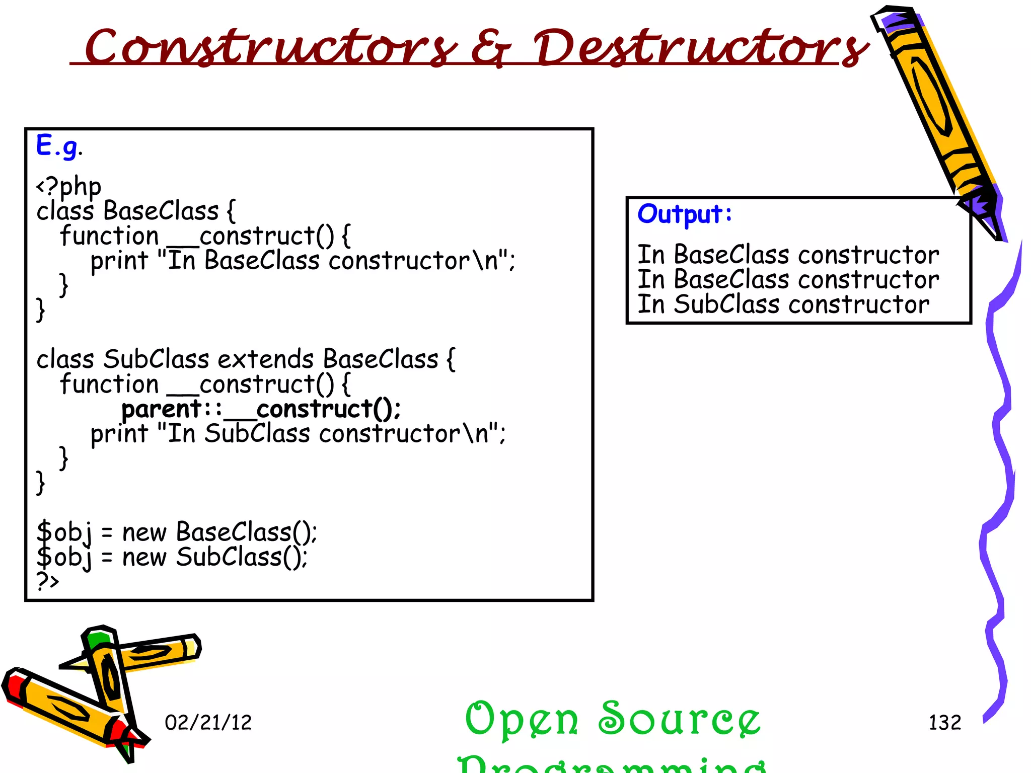 02/21/12 E.g . <?php class BaseClass {    function __construct() {        print &quot;In BaseClass constructor\n&quot;;    } } class SubClass extends BaseClass {    function __construct() {        parent::__construct();        print &quot;In SubClass constructor\n&quot;;    } } $obj = new BaseClass(); $obj = new SubClass(); ?>  Output: In BaseClass constructor In BaseClass constructor In SubClass constructor Open Source Programming Constructors & Destructors  