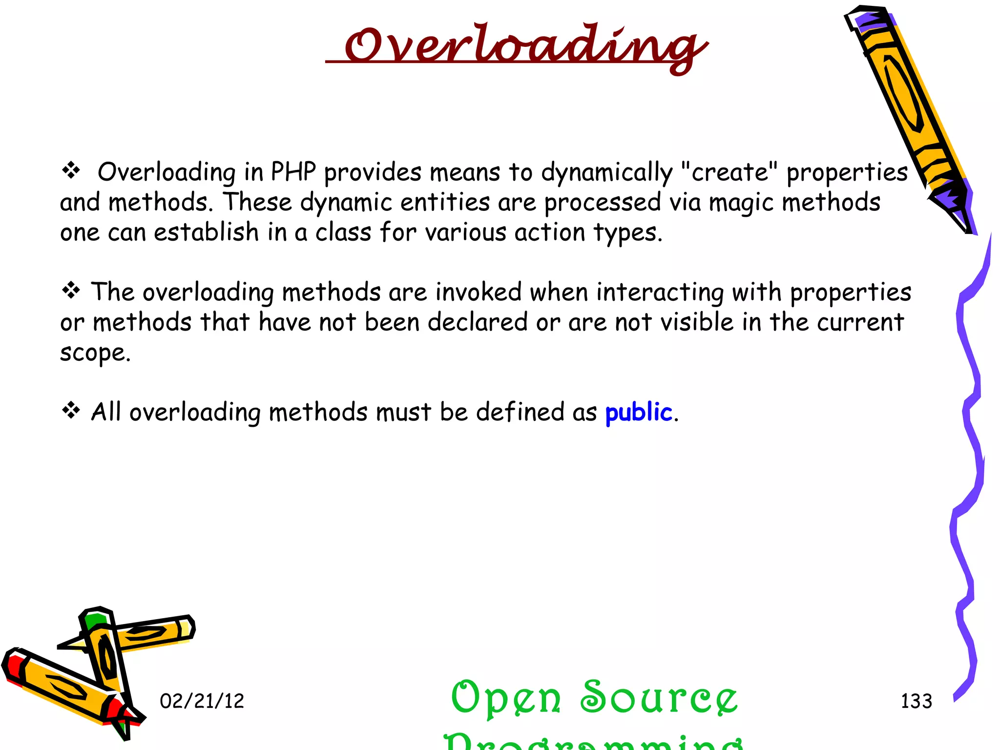 02/21/12 Open Source Programming Overloading in PHP provides means to dynamically &quot;create&quot; properties and methods. These dynamic entities are processed via magic methods one can establish in a class for various action types.  The overloading methods are invoked when interacting with properties or methods that have not been declared or are not visible in the current scope.  All overloading methods must be defined as  public .  Overloading 