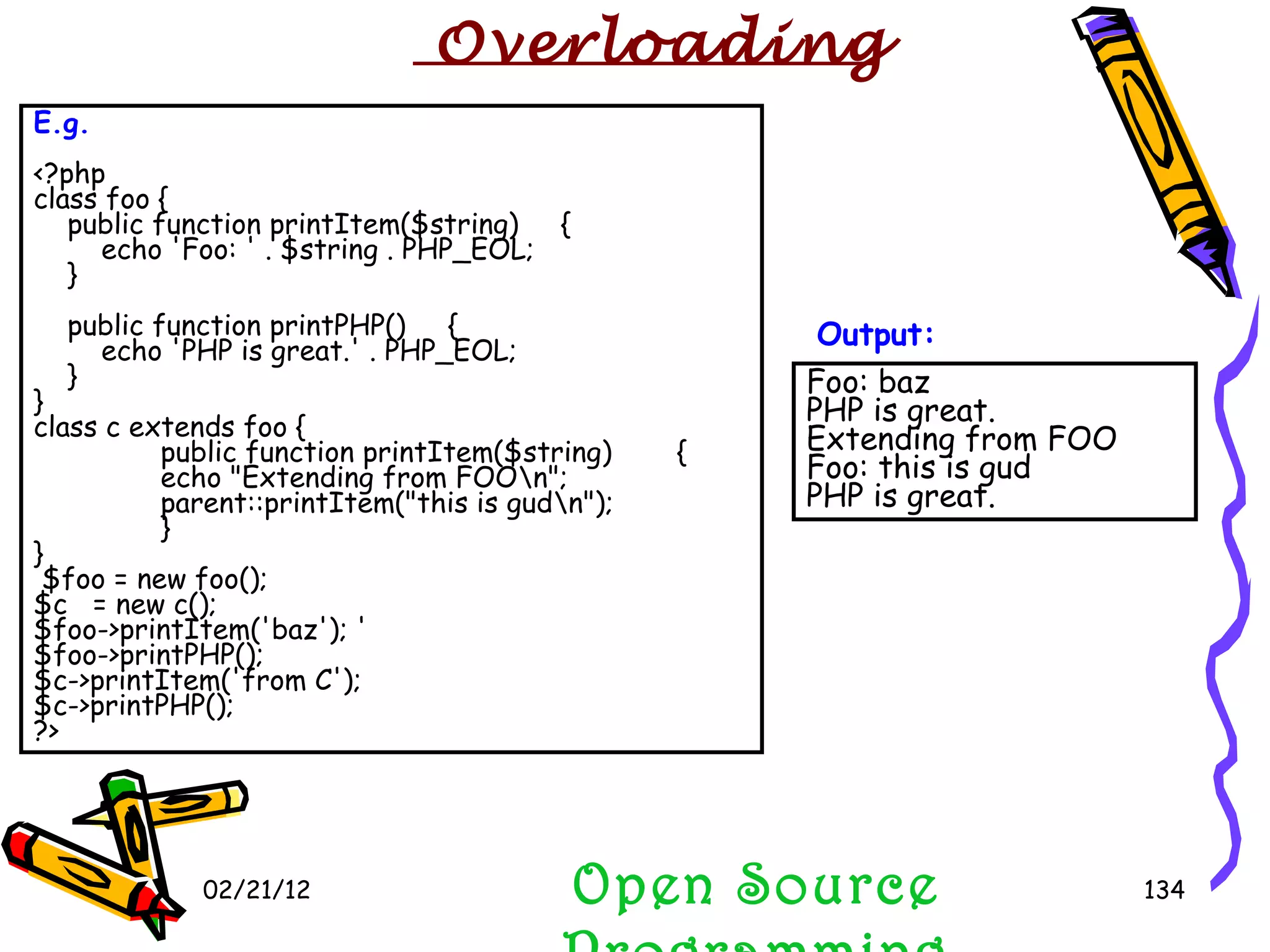 02/21/12 E.g. <?php class foo { public function printItem($string)  { echo 'Foo: ' . $string . PHP_EOL; } public function printPHP()  { echo 'PHP is great.' . PHP_EOL; } } class c extends foo { public function printItem($string)  { echo &quot;Extending from FOO\n&quot;; parent::printItem(&quot;this is gud\n&quot;); } } $foo = new foo(); $c  = new c(); $foo->printItem('baz'); ' $foo->printPHP();  $c->printItem('from C'); $c->printPHP(); ?> Foo: baz  PHP is great. Extending from FOO Foo: this is gud PHP is great.  Output: Open Source Programming Overloading 