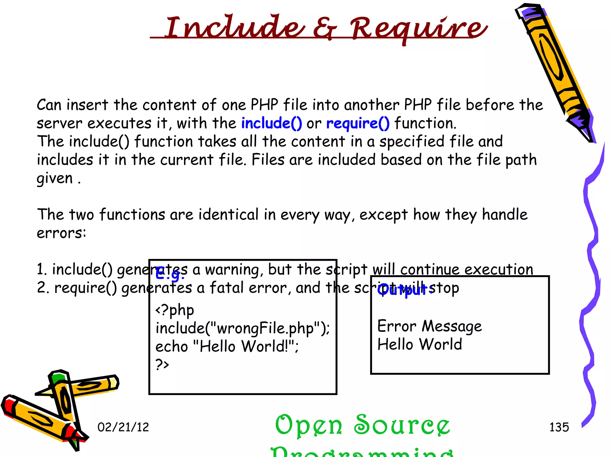02/21/12 Open Source Programming Can insert the content of one PHP file into another PHP file before the server executes it, with the  include()  or  require()  function. The include() function takes all the content in a specified file and includes it in the current file. Files are included based on the file path given . The two functions are identical in every way, except how they handle errors: 1. include() generates a warning, but the script will continue execution  2. require() generates a fatal error, and the script will stop  E.g. <?php include(&quot;wrongFile.php&quot;); echo &quot;Hello World!&quot;; ?> Output: Error Message Hello World Include & Require 