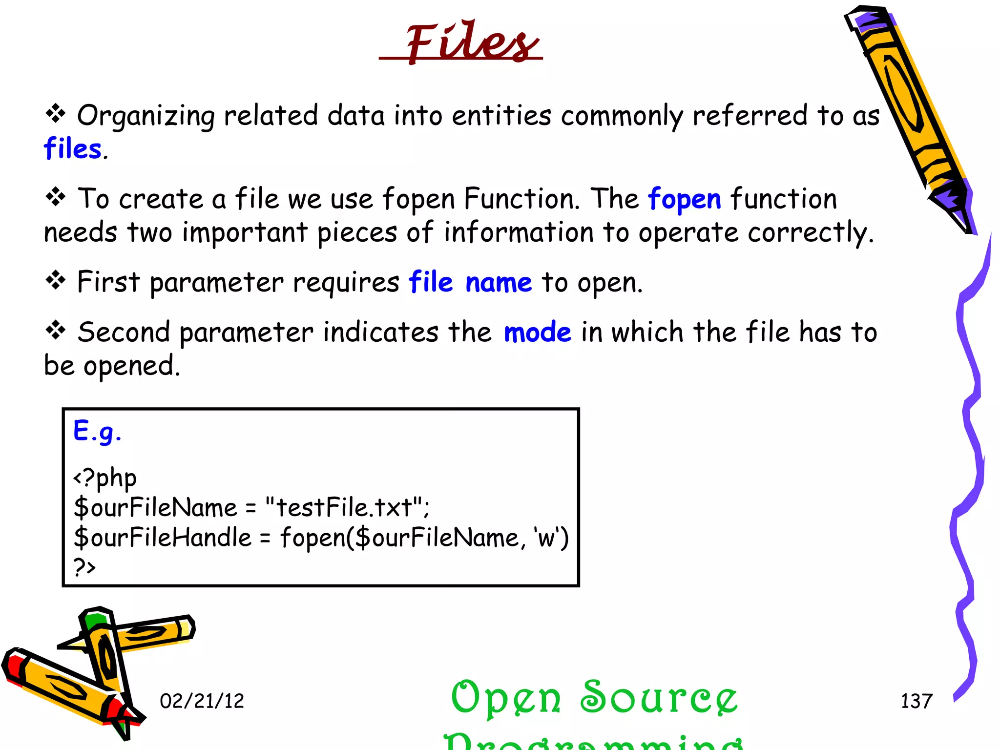 02/21/12 Open Source Programming Organizing related data into entities commonly referred to as  files . To create a file we use fopen Function. The  fopen  function needs two important pieces of information to operate correctly.  First parameter requires  file name  to open.  Second parameter indicates the  mode  in which the file has to be opened. E.g. <?php $ourFileName = &quot;testFile.txt&quot;; $ourFileHandle = fopen($ourFileName, ‘w‘) ?> Files 