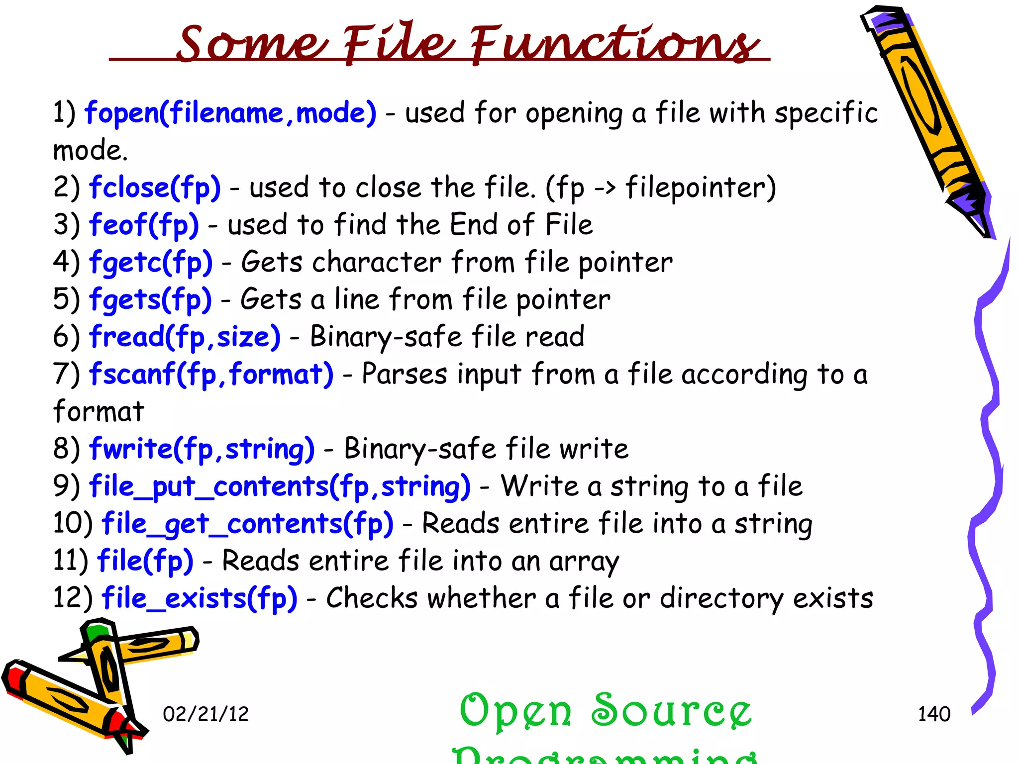 02/21/12 Open Source Programming 1)  fopen(filename,mode)  - used for opening a file with specific mode. 2)  fclose(fp)  - used to close the file. (fp -> filepointer) 3)  feof(fp)  - used to find the End of File 4)  fgetc(fp)  - Gets character from file pointer 5)  fgets(fp)  - Gets a line from file pointer 6)  fread(fp,size)  - Binary-safe file read 7)  fscanf(fp,format)  - Parses input from a file according to a format 8)  fwrite(fp,string)  - Binary-safe file write 9)  file_put_contents(fp,string)  - Write a string to a file 10)  file_get_contents(fp)  - Reads entire file into a string 11)  file(fp)  - Reads entire file into an array 12)  file_exists(fp)  - Checks whether a file or directory exists Some File Functions 