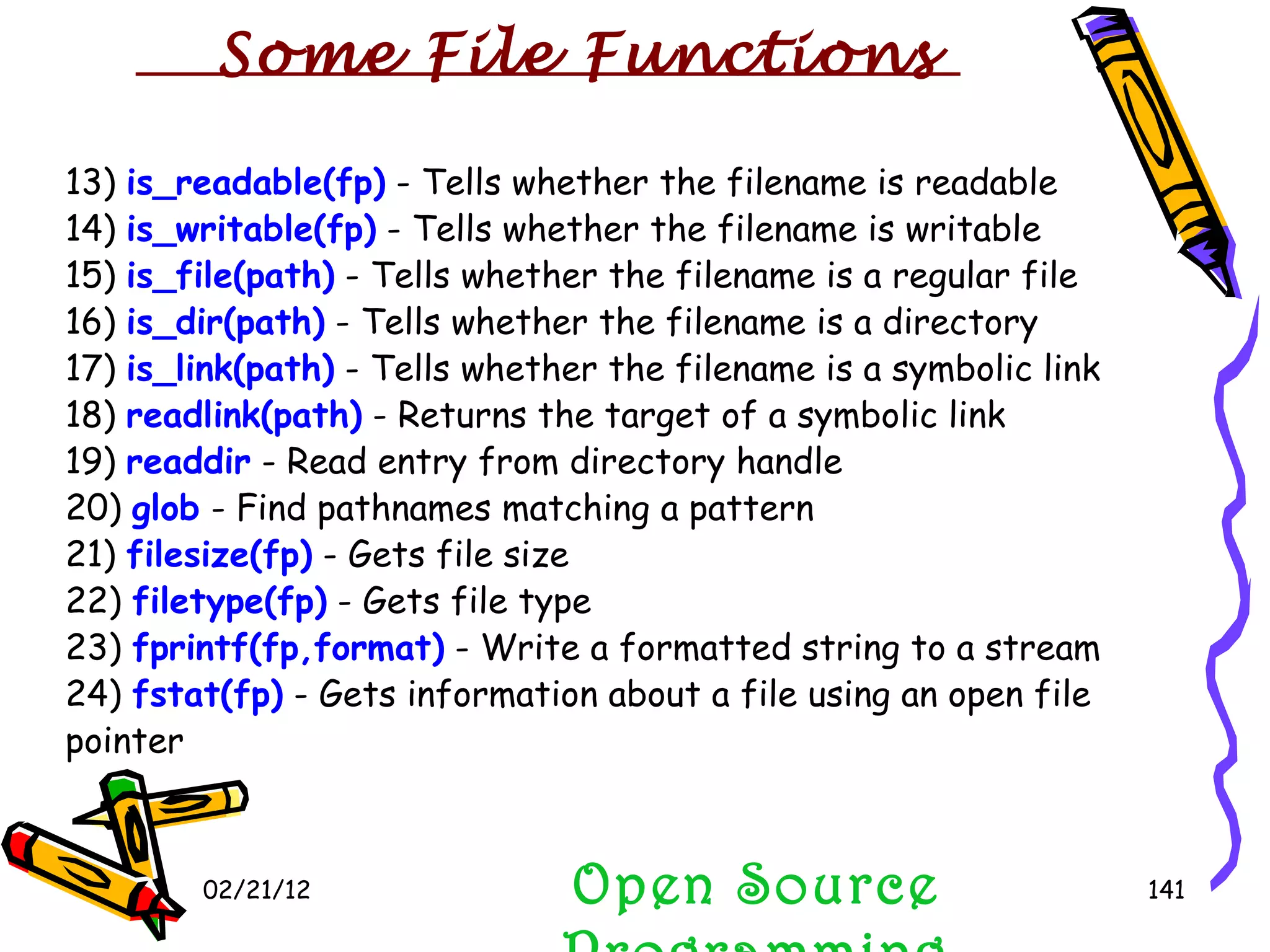 02/21/12 Open Source Programming 13)  is_readable(fp)  - Tells whether the filename is readable 14)  is_writable(fp)  - Tells whether the filename is writable 15)  is_file(path)  - Tells whether the filename is a regular file 16)  is_dir(path)  - Tells whether the filename is a directory 17)  is_link(path)  - Tells whether the filename is a symbolic link 18)  readlink(path)  - Returns the target of a symbolic link 19)  readdir  - Read entry from directory handle 20)  glob  - Find pathnames matching a pattern 21)  filesize(fp)  - Gets file size 22)  filetype(fp)  - Gets file type 23)  fprintf(fp,format)  - Write a formatted string to a stream 24)  fstat(fp)  - Gets information about a file using an open file pointer Some File Functions 