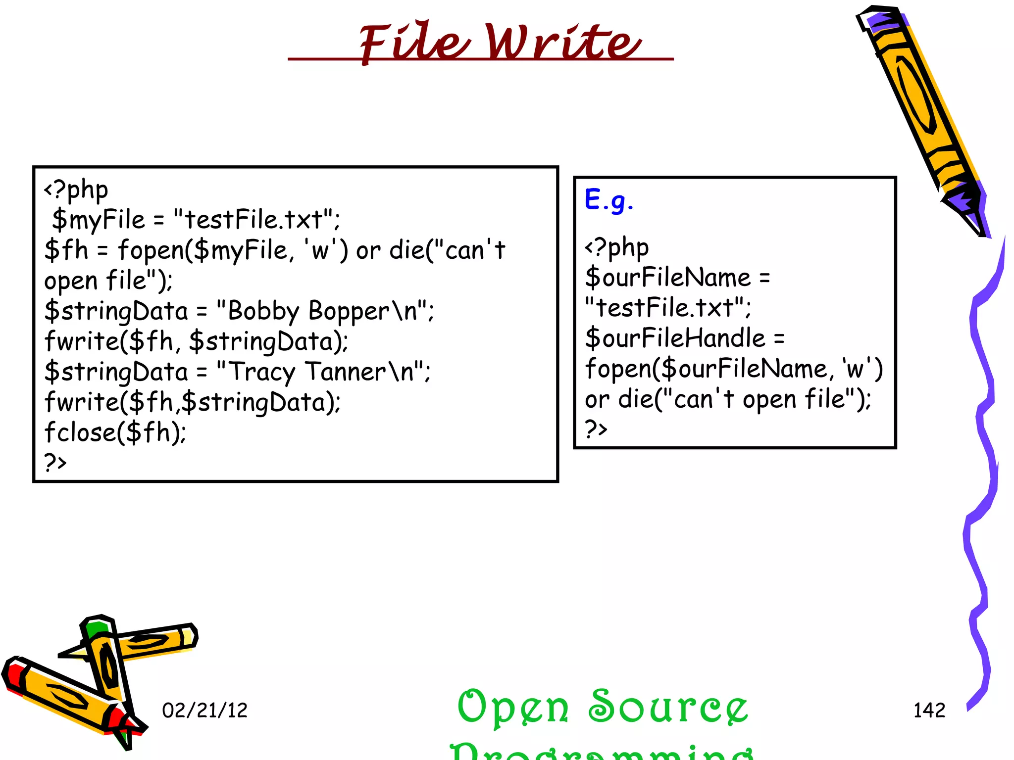 02/21/12 Open Source Programming <?php $myFile = &quot;testFile.txt&quot;; $fh = fopen($myFile, 'w') or die(&quot;can't open file&quot;); $stringData = &quot;Bobby Bopper\n&quot;; fwrite($fh, $stringData); $stringData = &quot;Tracy Tanner\n&quot;; fwrite($fh,$stringData); fclose($fh);  ?> E.g. <?php $ourFileName = &quot;testFile.txt&quot;; $ourFileHandle = fopen($ourFileName, ‘w') or die(&quot;can't open file&quot;); ?> File Write 