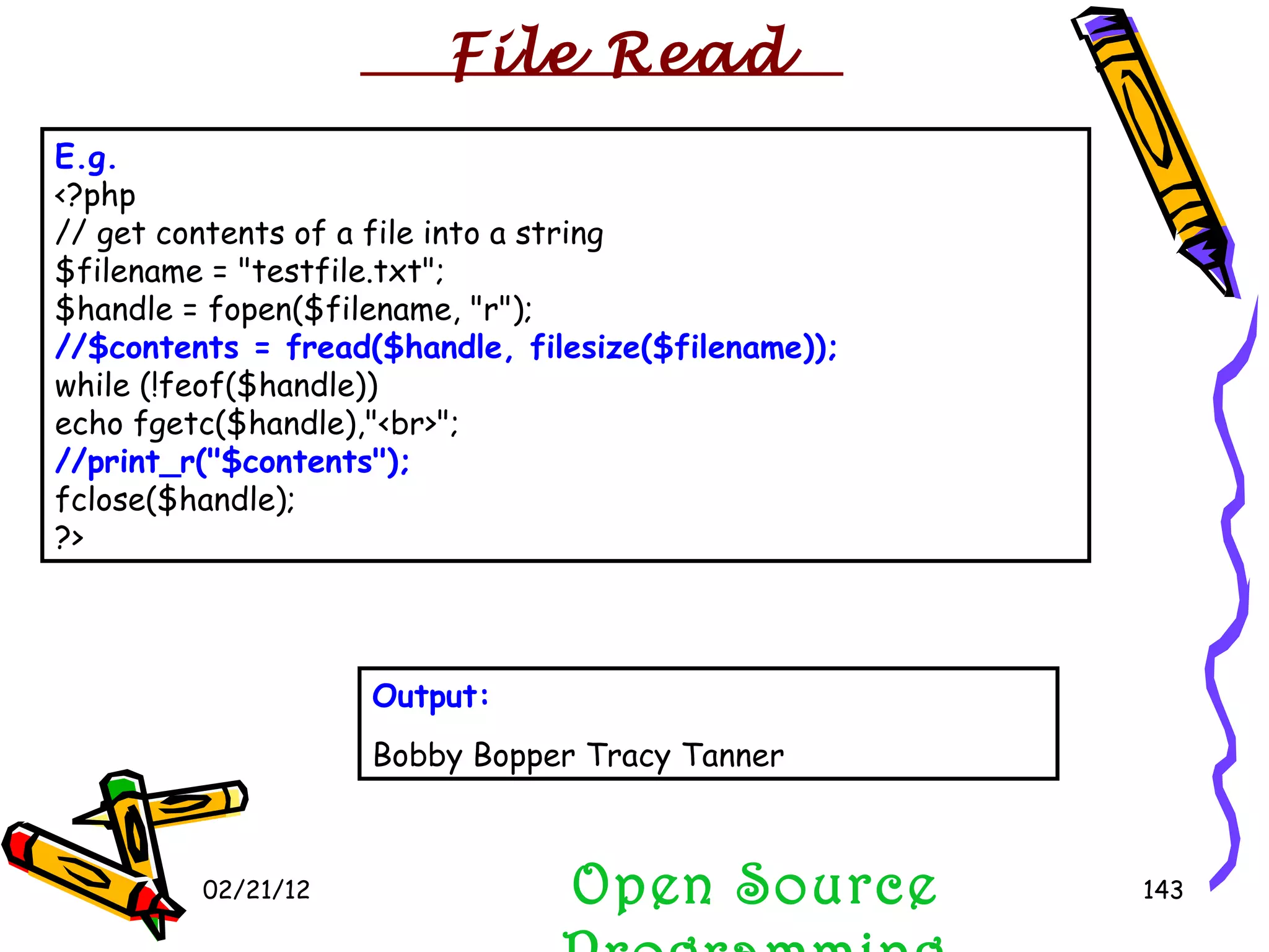 02/21/12 Open Source Programming E.g.   <?php // get contents of a file into a string $filename = &quot;testfile.txt&quot;; $handle = fopen($filename, &quot;r&quot;); //$contents = fread($handle, filesize($filename)); while (!feof($handle)) echo fgetc($handle),&quot;<br>&quot;; //print_r(&quot;$contents&quot;); fclose($handle); ?>  Output: Bobby Bopper Tracy Tanner  File Read 