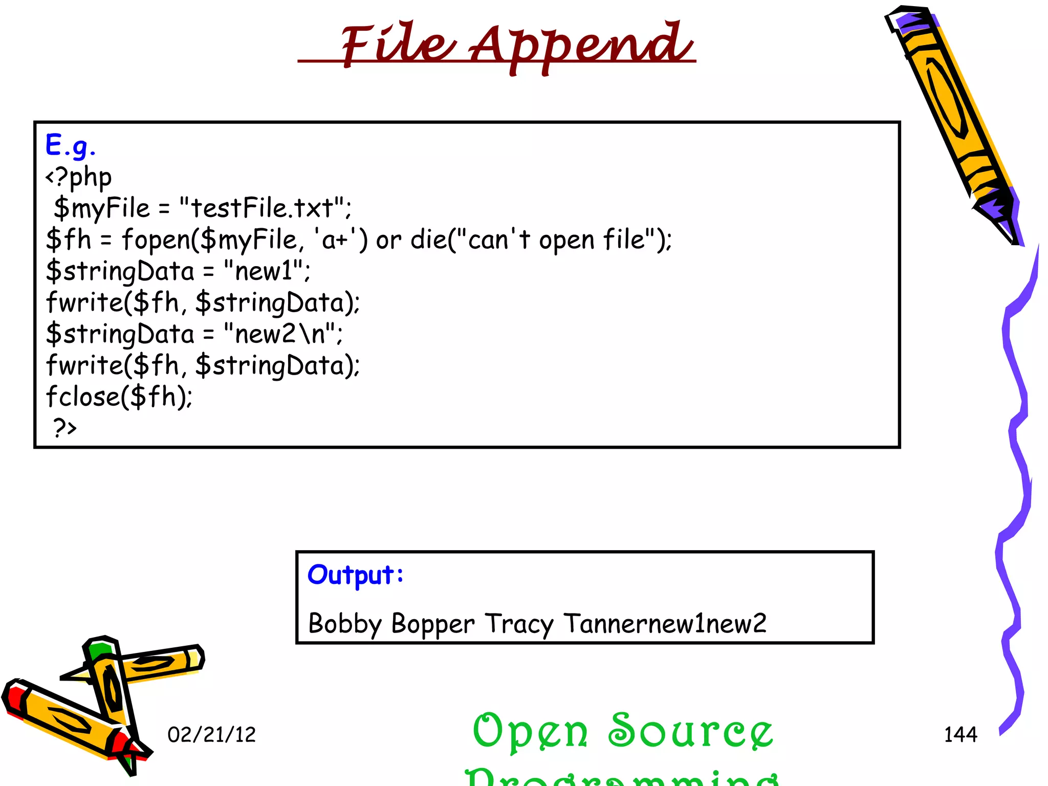 02/21/12 Open Source Programming E.g.   <?php $myFile = &quot;testFile.txt&quot;; $fh = fopen($myFile, 'a+') or die(&quot;can't open file&quot;); $stringData = &quot;new1&quot;; fwrite($fh, $stringData); $stringData = &quot;new2\n&quot;; fwrite($fh, $stringData); fclose($fh);  ?> Output: Bobby Bopper Tracy Tannernew1new2  File Append 