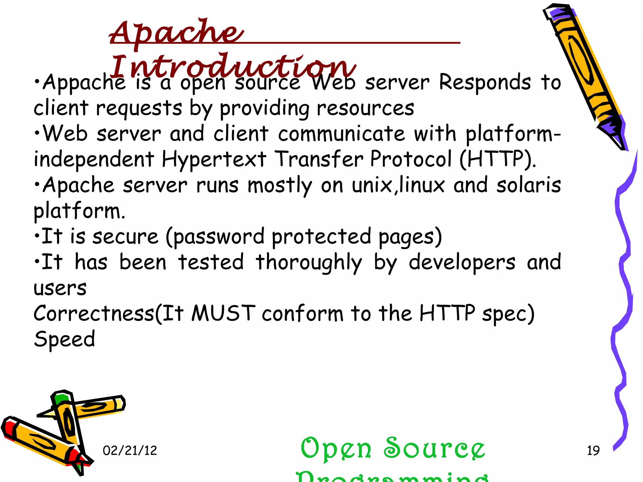02/21/12 Appache is a open source Web server Responds to client requests by providing resources Web server and client communicate with platform-independent Hypertext Transfer Protocol (HTTP). Apache server runs mostly on unix,linux and solaris platform. It is secure (password protected pages) It has been tested thoroughly by developers and users Correctness(It MUST conform to the HTTP spec) Speed Open Source Programming Apache Introduction 