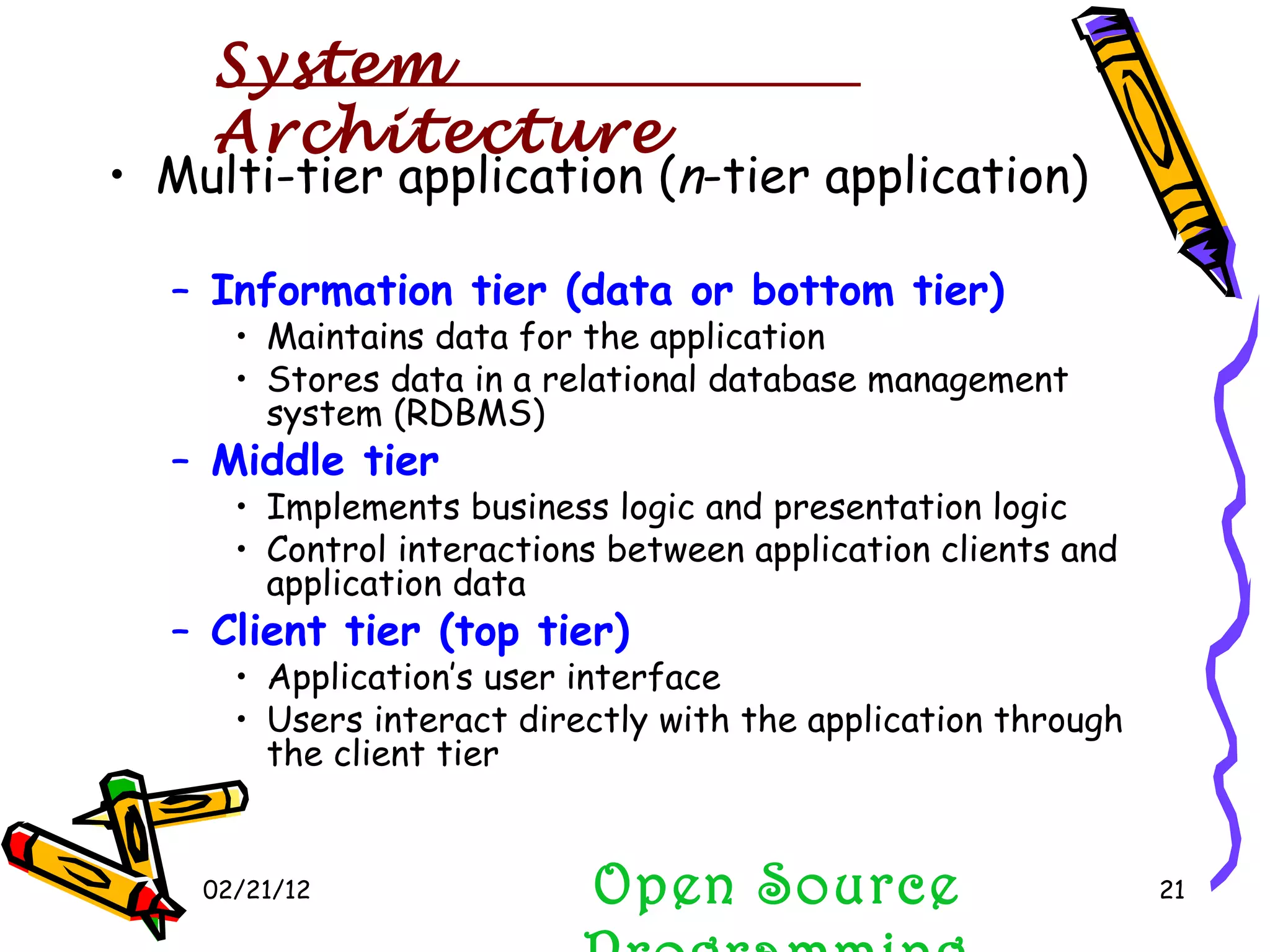 02/21/12 Multi-tier application ( n -tier application) Information tier (data or bottom tier) Maintains data for the application Stores data in a relational database management system (RDBMS) Middle tier Implements business logic and presentation logic Control interactions between application clients and application data Client tier (top tier) Application’s user interface Users interact directly with the application through the client tier Open Source Programming System Architecture 