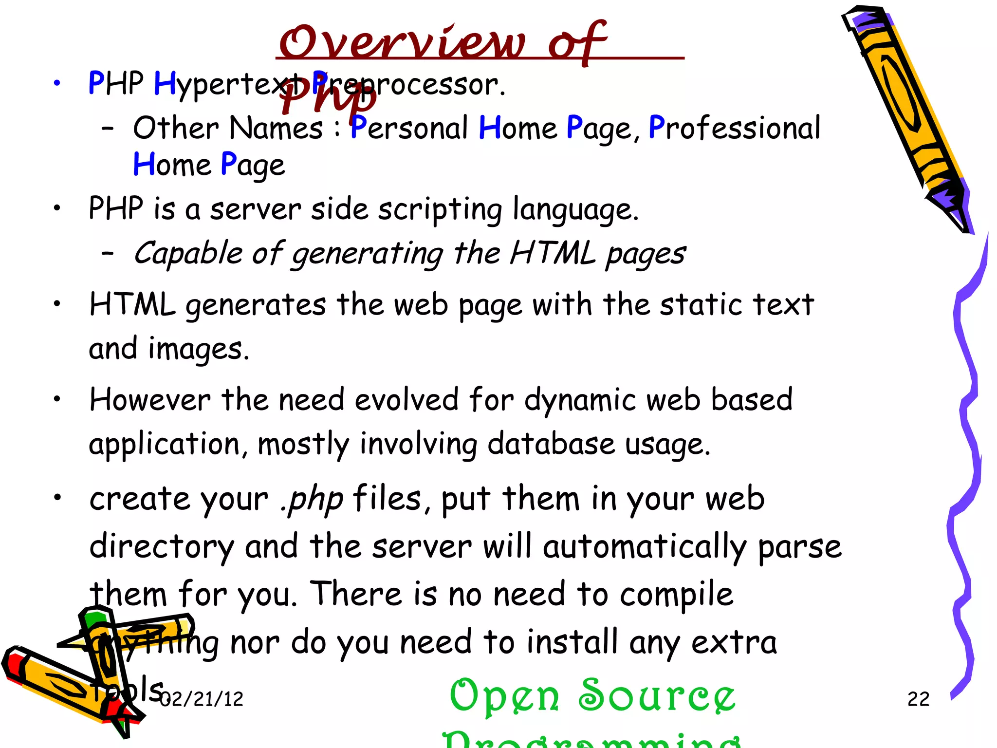 02/21/12 Open Source Programming P HP  H ypertext  P reprocessor. Other Names :  P ersonal  H ome  P age,  P rofessional  H ome  P age PHP is a server side scripting language. Capable of generating the HTML pages HTML generates the web page with the static text and images. However the need evolved for dynamic web based application, mostly involving database usage. create your  .php  files, put them in your web directory and the server will automatically parse them for you. There is no need to compile anything nor do you need to install any extra tools. Overview of  Php 