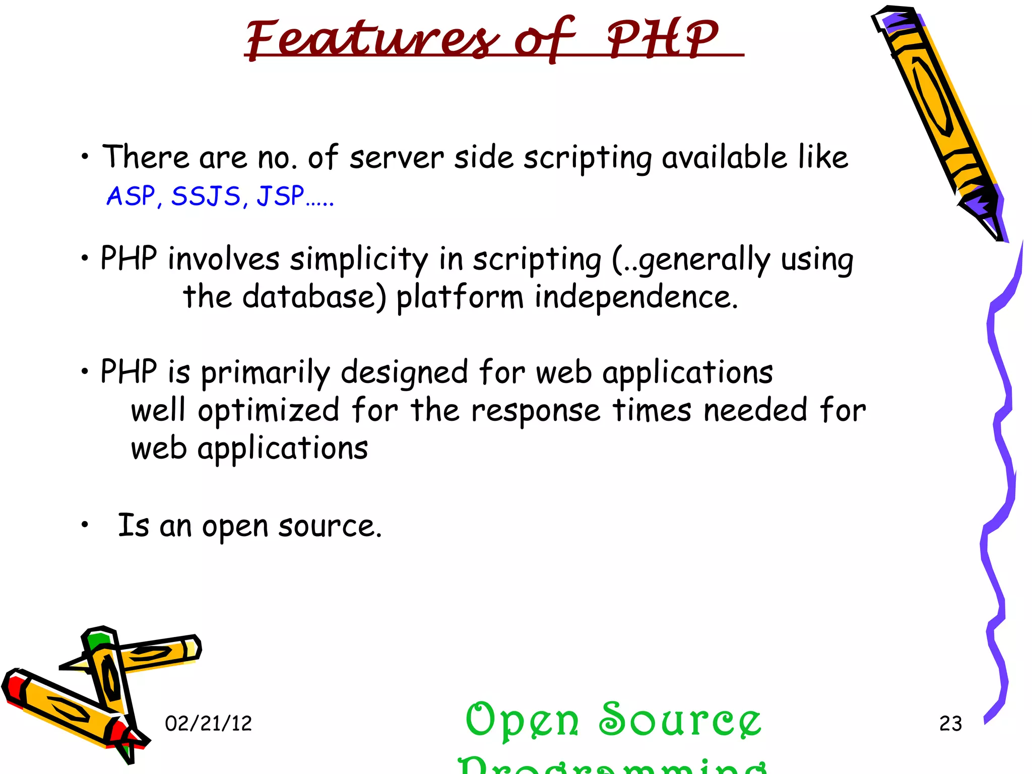 02/21/12 Is an open source. There are no. of server side scripting available like ASP, SSJS, JSP….. PHP involves simplicity in scripting (..generally using  the database) platform independence. PHP is primarily designed for web applications well optimized for the response times needed for web applications Open Source Programming Features of  PHP 