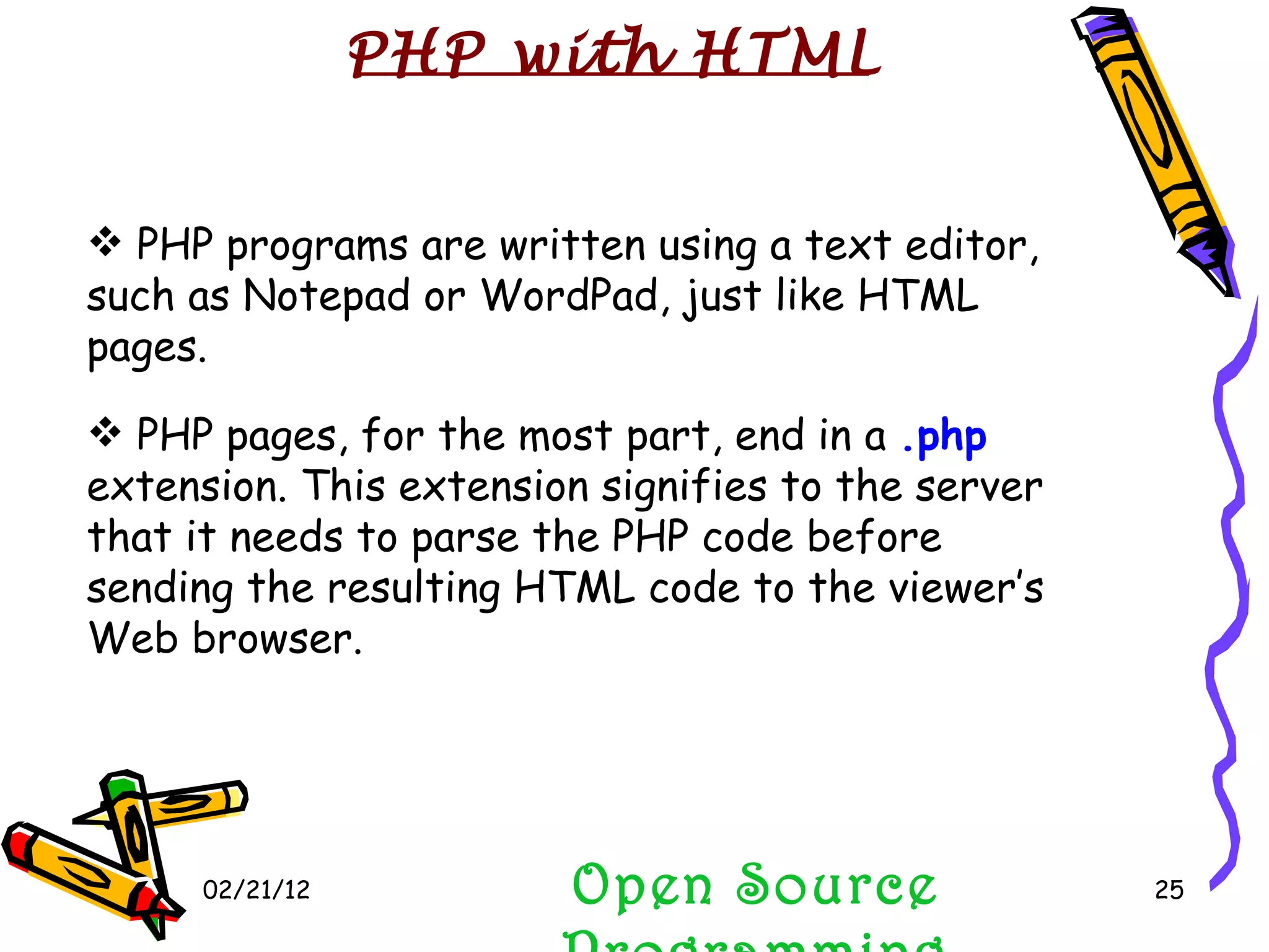02/21/12 Open Source Programming PHP programs are written using a text editor, such as Notepad or WordPad, just like HTML pages. PHP pages, for the most part, end in a  .php   extension. This extension signifies to the server that it needs to parse the PHP code before sending the resulting HTML code to the viewer’s Web browser. PHP with HTML 