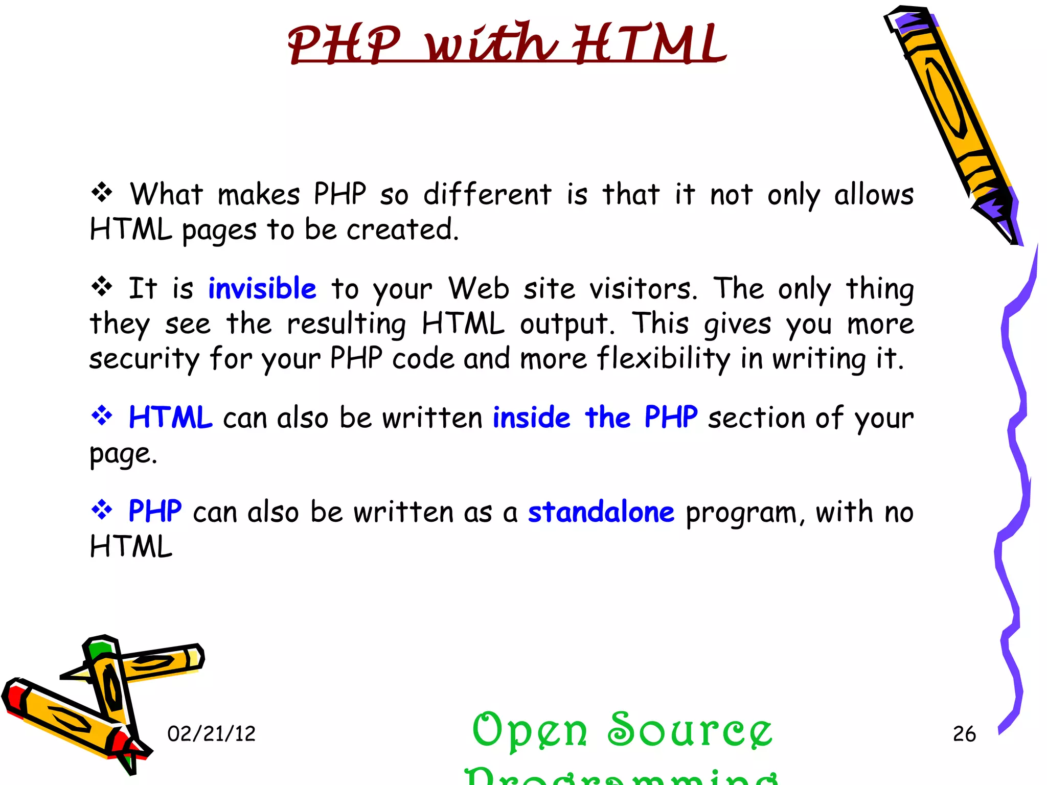 02/21/12 Open Source Programming What makes PHP so different is that it not only allows HTML pages to be created. It is  invisible  to your Web site visitors. The only thing they see the resulting HTML output. This gives you more security for your PHP code and more flexibility in writing it.  HTML  can also be written  inside the PHP  section of your page.  PHP  can also be written as a  standalone  program, with no HTML PHP with HTML 