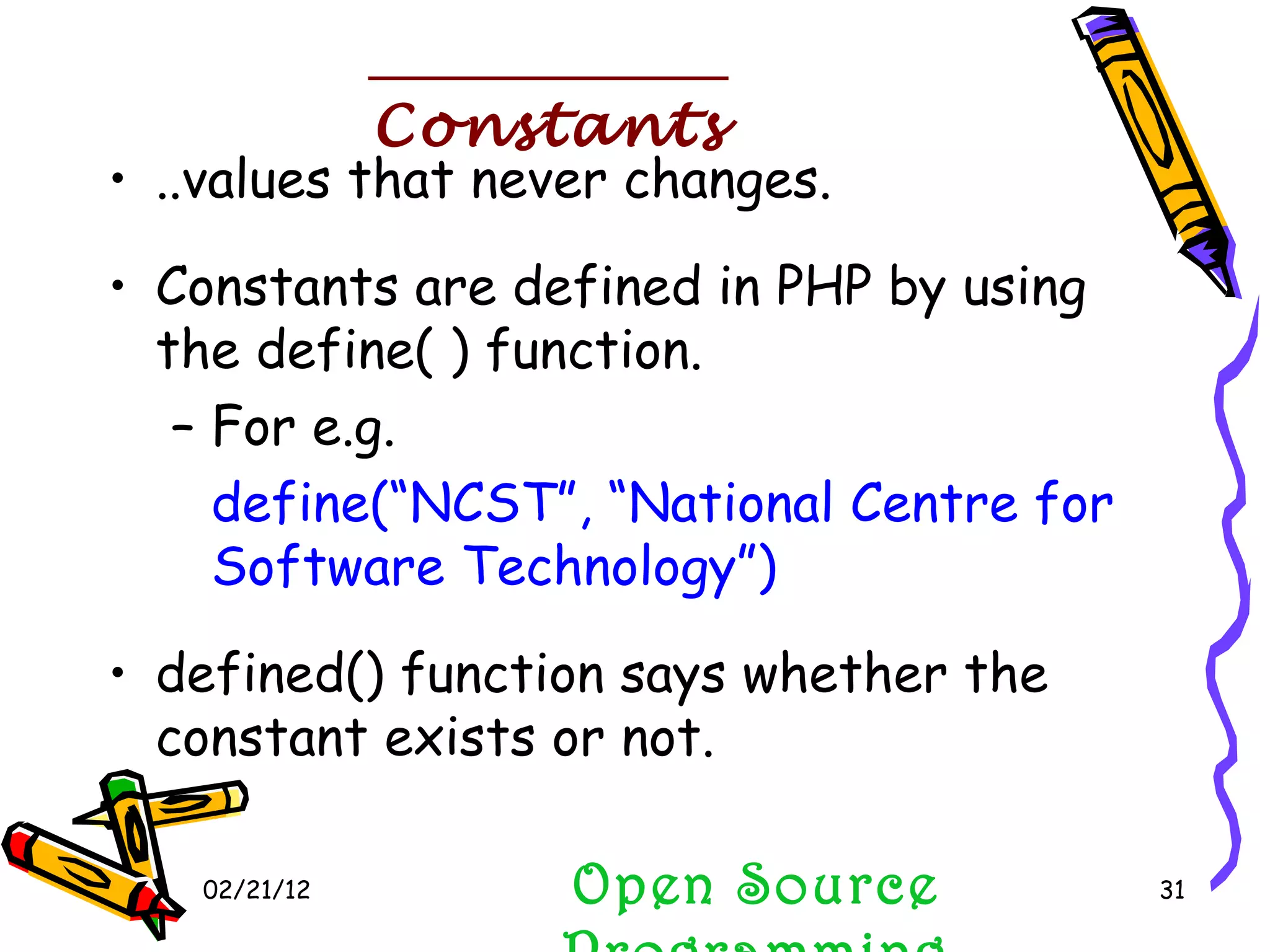 02/21/12 ..values that never changes. Constants are defined in PHP by using the define( ) function. For e.g. define(“NCST”, “National Centre for Software Technology”) defined() function says whether the constant exists or not. Open Source Programming Constants 