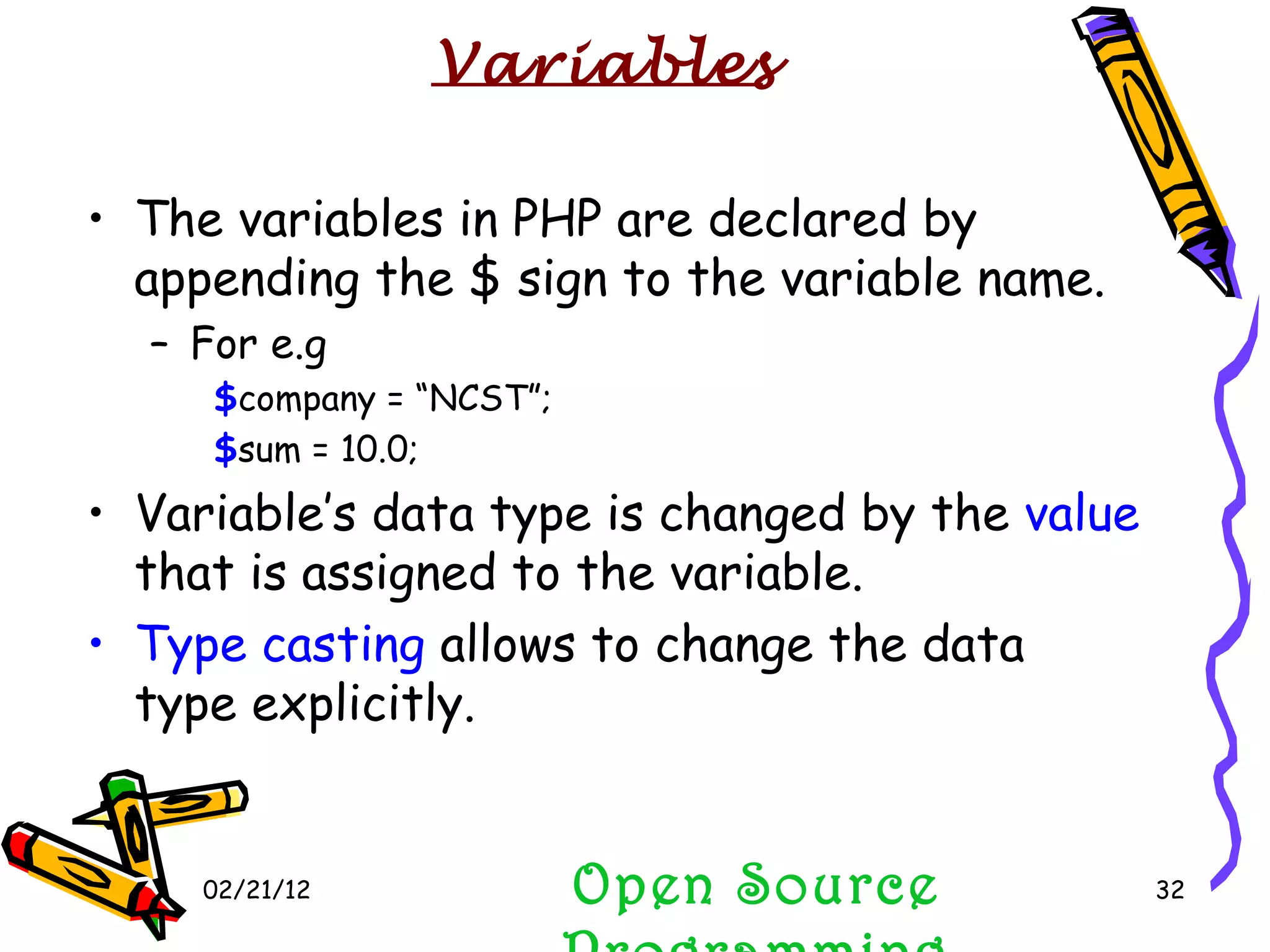 02/21/12 The variables in PHP are declared by appending the $ sign to the variable name. For e.g $ company = “NCST”; $ sum = 10.0; Variable’s data type is changed by the  value  that is assigned to the variable. Type casting  allows to change the data type explicitly. Open Source Programming Variables 