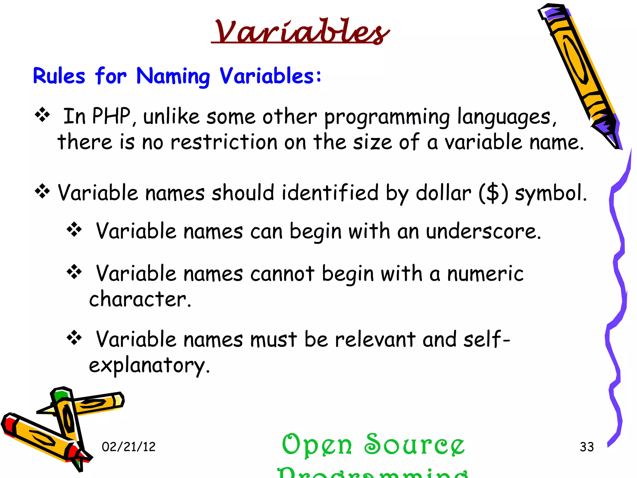 02/21/12 Open Source Programming Rules for Naming Variables: In PHP, unlike some other programming languages, there is no restriction on the size of a variable name. Variable names should identified by dollar ($) symbol. Variable names can begin with an underscore. Variable names cannot begin with a numeric character.  Variable names must be relevant and self-explanatory. Variables 