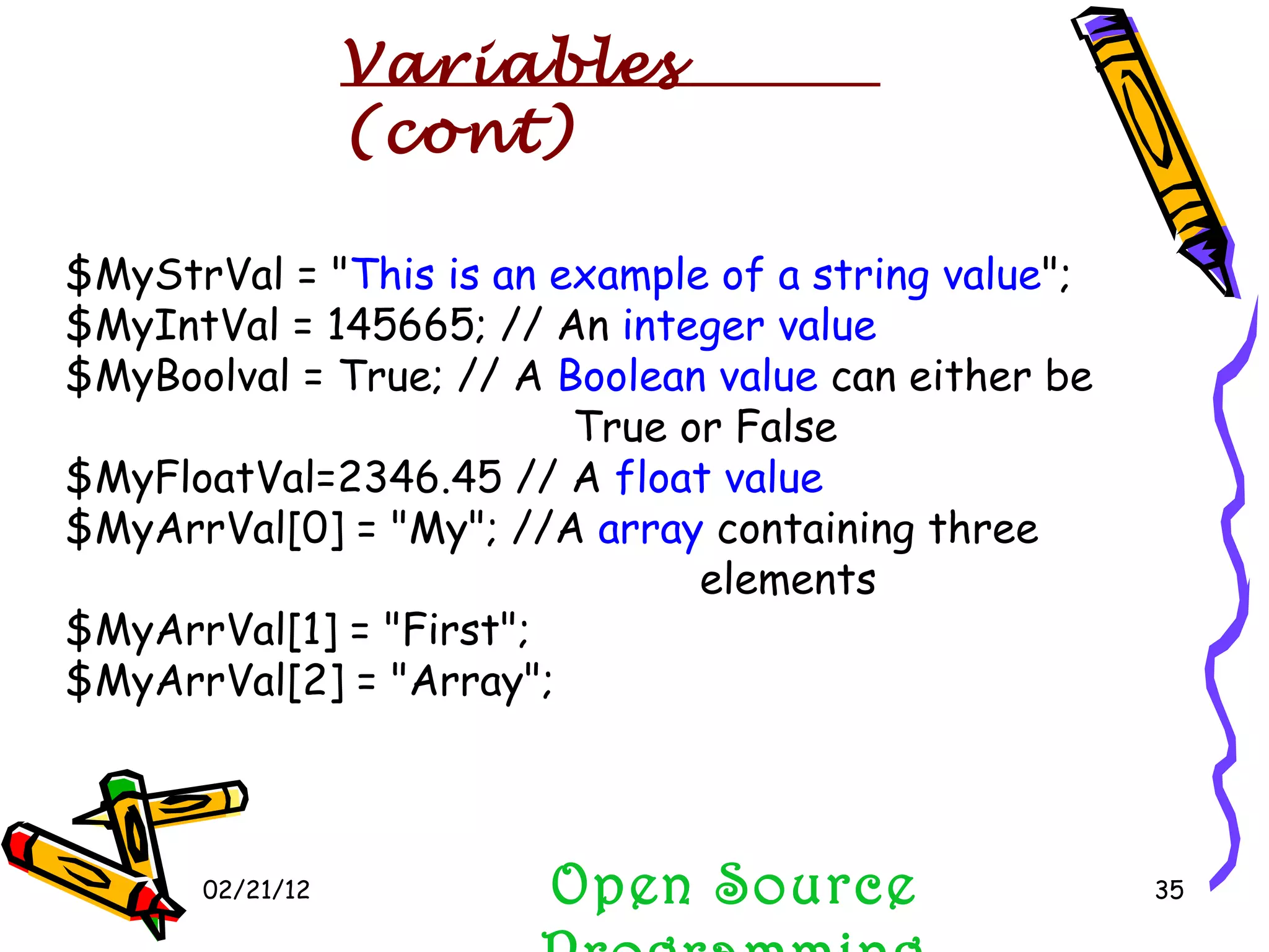 02/21/12 $MyStrVal = &quot; This is an example of a string value &quot;; $MyIntVal = 145665; // An  integer value $MyBoolval = True; // A  Boolean value  can either be  True or False  $MyFloatVal=2346.45 // A  float value $MyArrVal[0] = &quot;My&quot;; //A  array  containing three  elements  $MyArrVal[1] = &quot;First&quot;;  $MyArrVal[2] = &quot;Array&quot;;  Open Source Programming Variables (cont) 