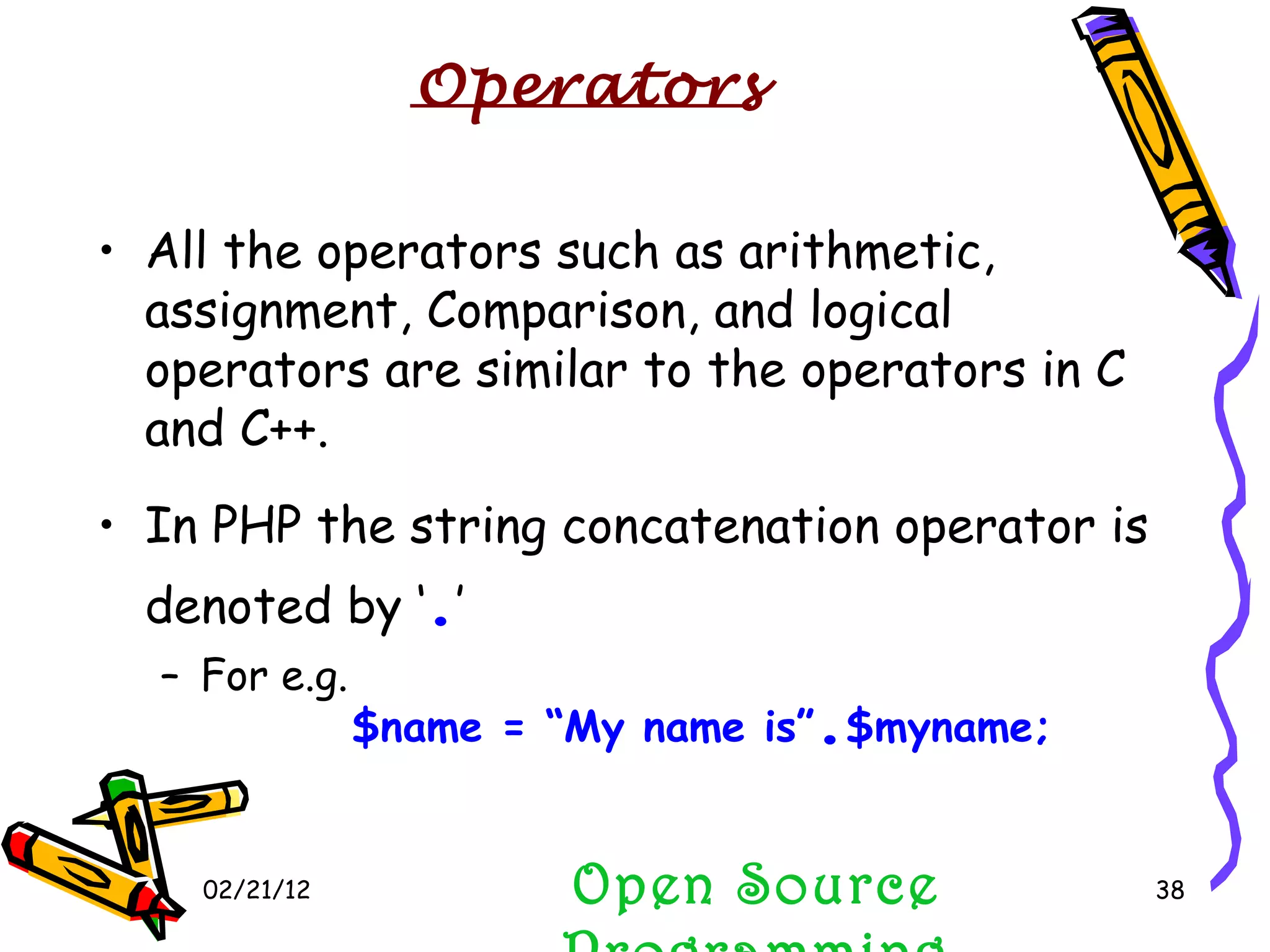 02/21/12 All the operators such as arithmetic, assignment, Comparison, and logical operators are similar to the operators in C and C++. In PHP the string concatenation operator is denoted by ‘ . ’ For e.g. $name = “My name is” . $myname; Open Source Programming Operators 