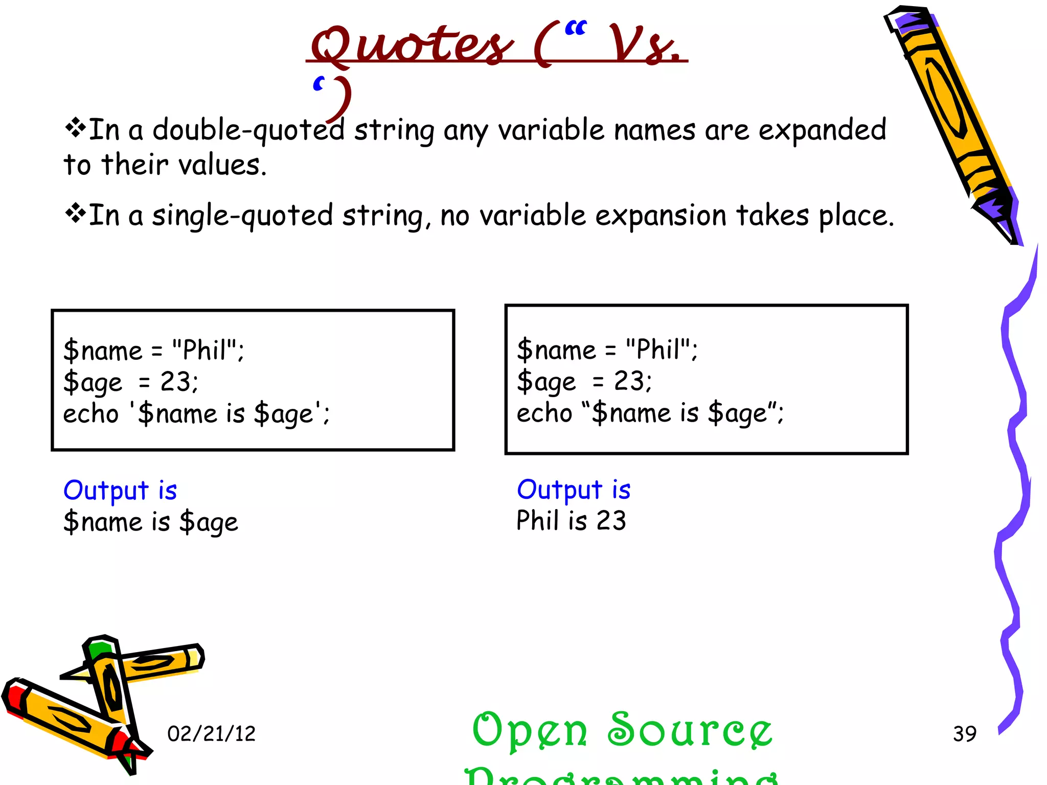 02/21/12 Open Source Programming In a double-quoted string any variable names are expanded to their values. In a single-quoted string, no variable expansion takes place. $name = &quot;Phil&quot;; $age  = 23; echo '$name is $age'; $name = &quot;Phil&quot;; $age  = 23; echo “$name is $age”; Output is   $name is $age Output is   Phil is 23 Quotes ( “  Vs.  ‘ ) 