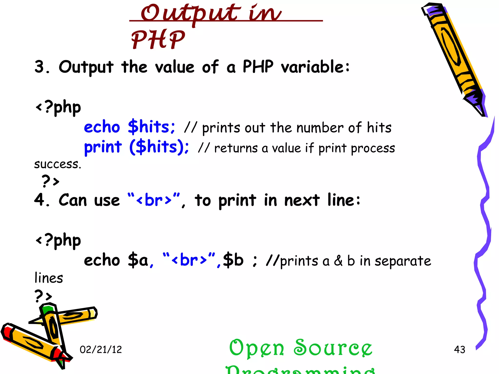 02/21/12 Open Source Programming 3. Output the value of a PHP variable: <?php  echo $hits;  // prints out the number of hits print ($hits);  // returns a value if print process success. ?> 4. Can use  “<br>” , to print in next line: <?php  echo $a , “<br>”, $b ;  // prints a & b in separate lines   ?> Output in PHP 
