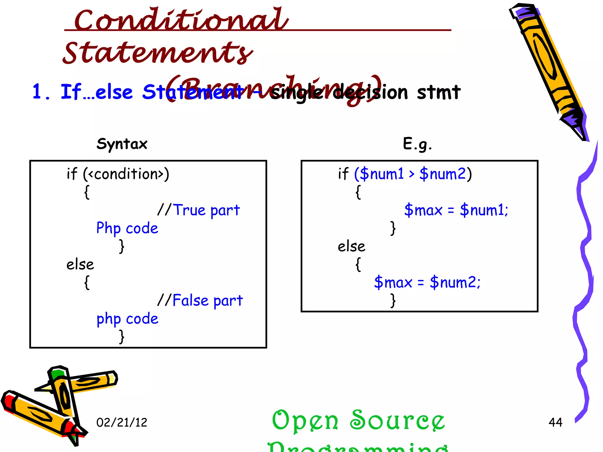 02/21/12 1. If…else Statement –  single decision stmt if (<condition>)  { // True part Php code } else  { // False part php code   } if  ($num1 > $num2 )  { $max = $num1; } else  { $max = $num2; } Syntax E.g. Open Source Programming Conditional  Statements (Branching) 