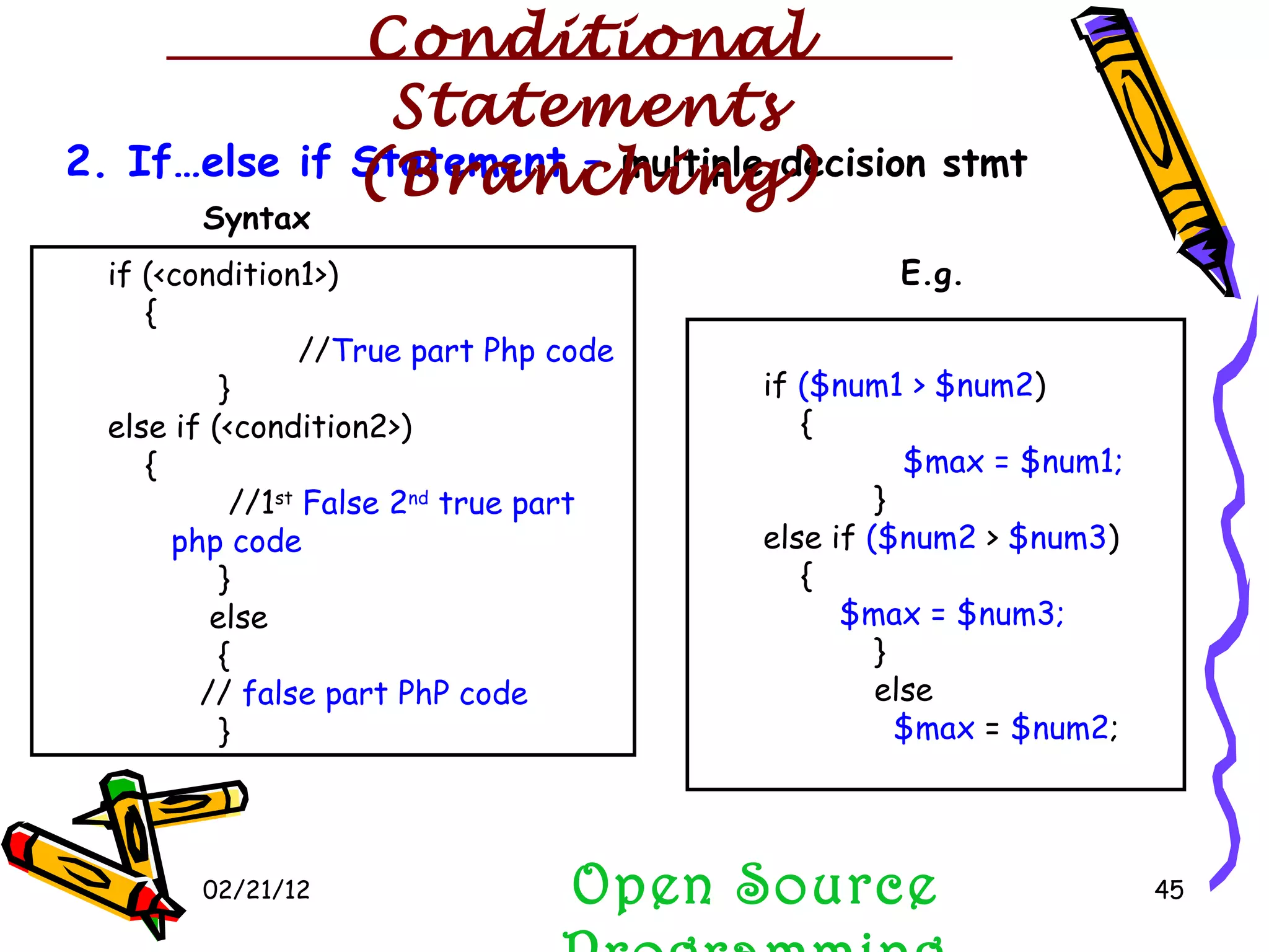 02/21/12 2. If…else if Statement –  multiple decision stmt if (<condition1>)  { // True part Php code } else if (<condition2>) { //1 st   False 2 nd  true part php code   } else { //  false part   PhP code } if  ($num1 > $num2 )  { $max = $num1; } else if  ($num2  >  $num3 ) { $max = $num3; } else $max  =  $num2 ; Syntax E.g. Open Source Programming Conditional Statements (Branching) 