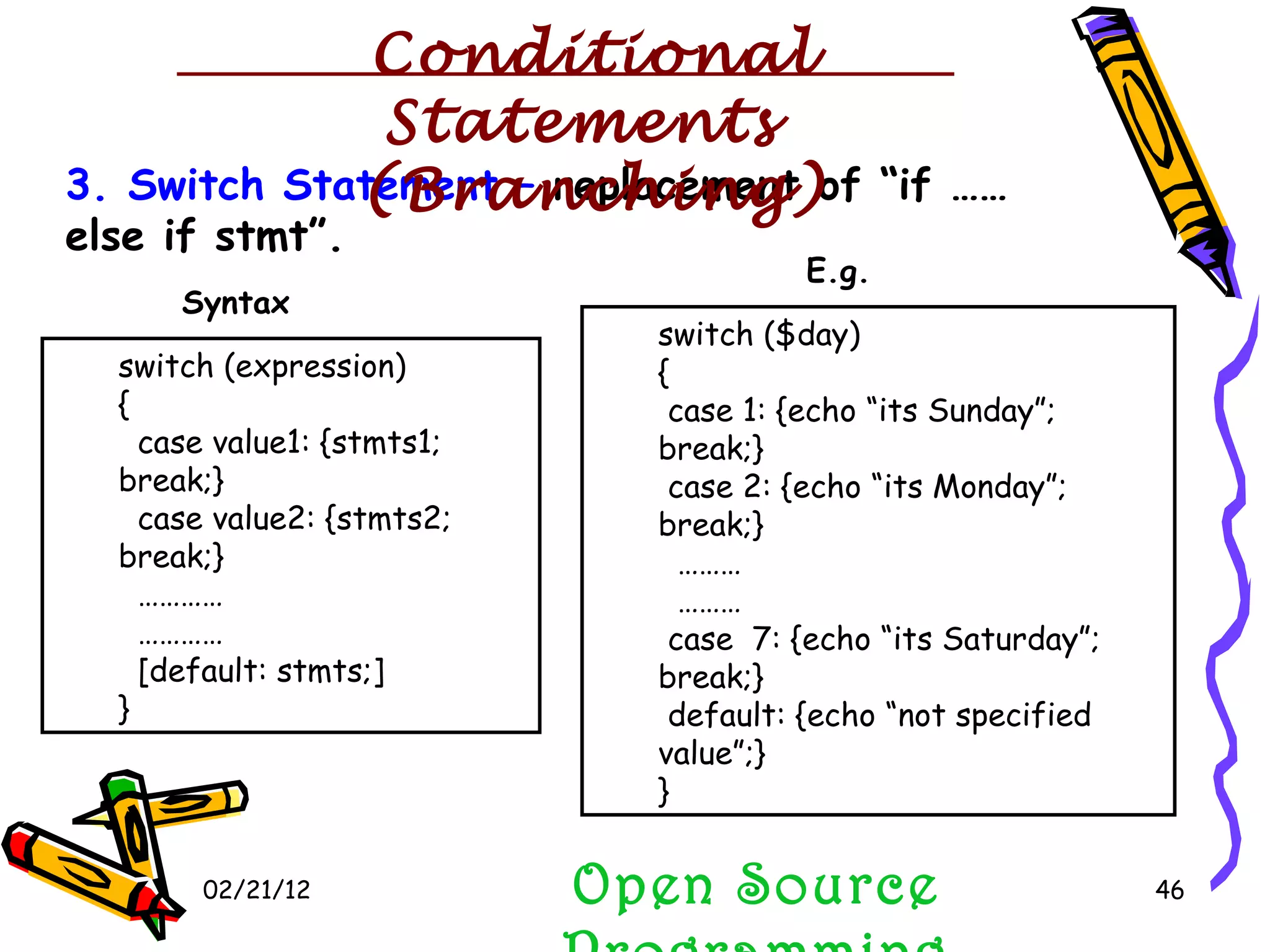 02/21/12 3. Switch Statement –  replacement of “if …… else if stmt”. switch (expression) { case value1: {stmts1; break;} case value2: {stmts2; break;} ………… ………… [default: stmts;] } switch ($day) { case 1: {echo “its Sunday”; break;} case 2: {echo “its Monday”; break;} ……… ……… case  7: {echo “its Saturday”; break;} default: {echo “not specified value”;} } Syntax E.g. Open Source Programming Conditional Statements  (Branching) 