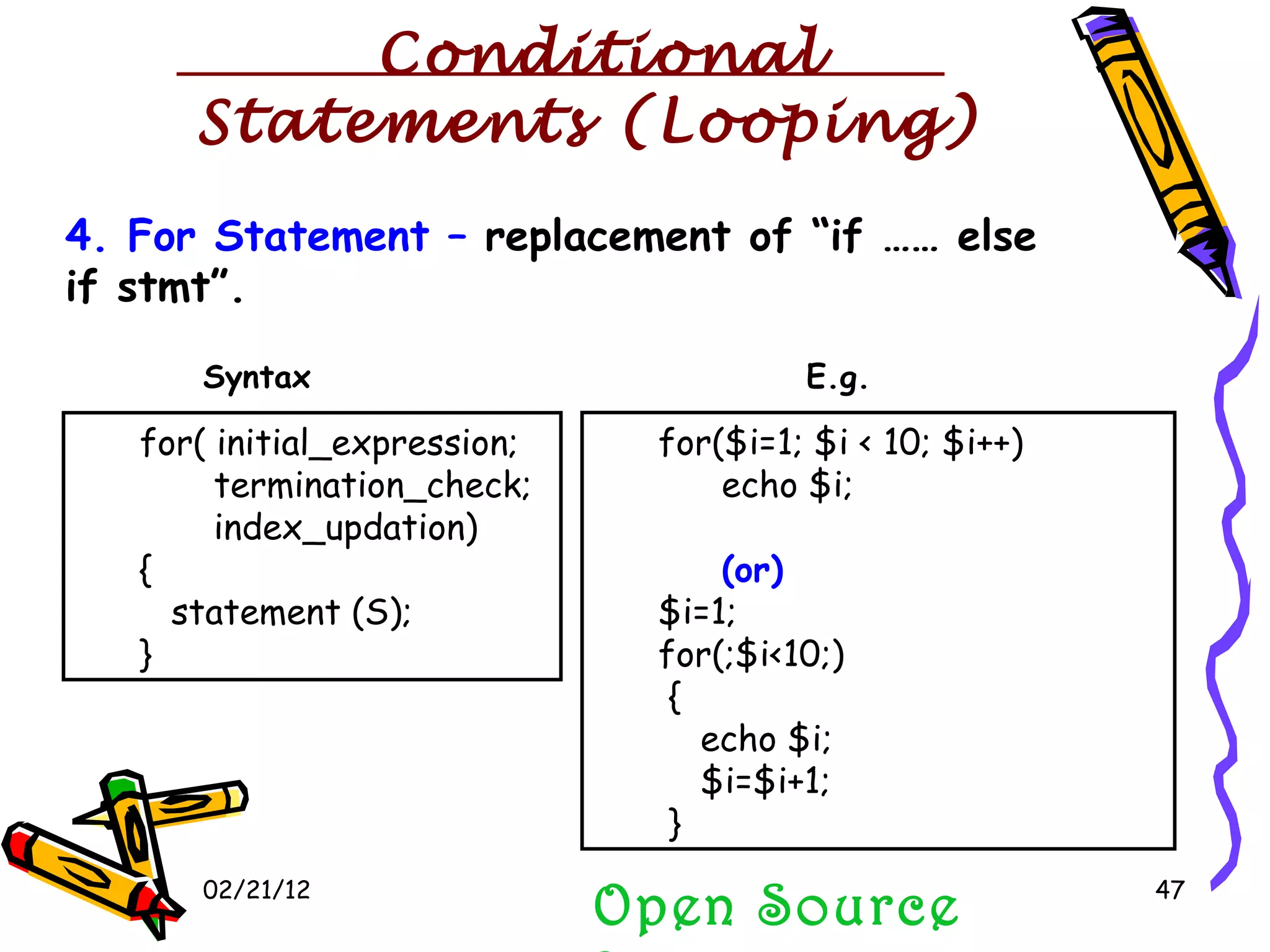 02/21/12 Open Source Programming 4. For Statement –  replacement of “if …… else if stmt”. for( initial_expression; termination_check; index_updation) { statement (S); } for($i=1; $i < 10; $i++) echo $i; (or) $i=1; for(;$i<10;) { echo $i; $i=$i+1; } Syntax E.g. Conditional Statements (Looping) 
