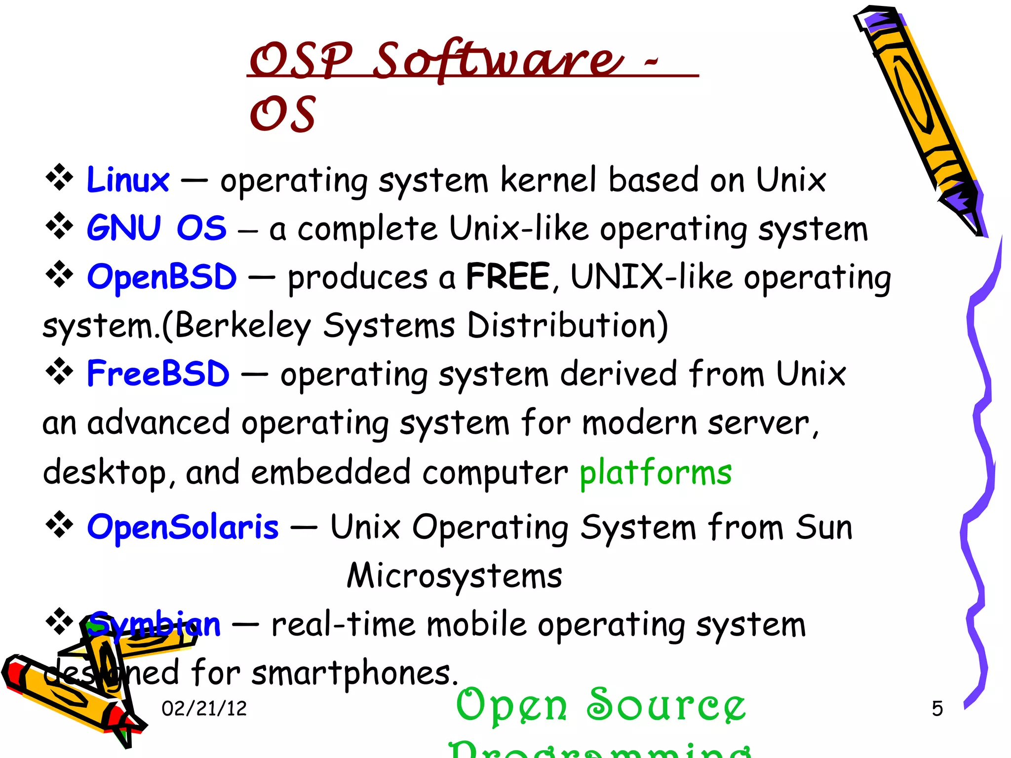 02/21/12 Linux  — operating system kernel based on Unix GNU OS   —  a complete Unix-like operating system OpenBSD  — produces a  FREE , UNIX-like operating system.(Berkeley Systems Distribution) FreeBSD  — operating system derived from Unix  an advanced operating system for modern server, desktop, and embedded computer  platforms OpenSolaris  — Unix Operating System from Sun   Microsystems  Symbian  — real-time mobile operating system  designed for smartphones. Open Source Programming OSP Software - OS  
