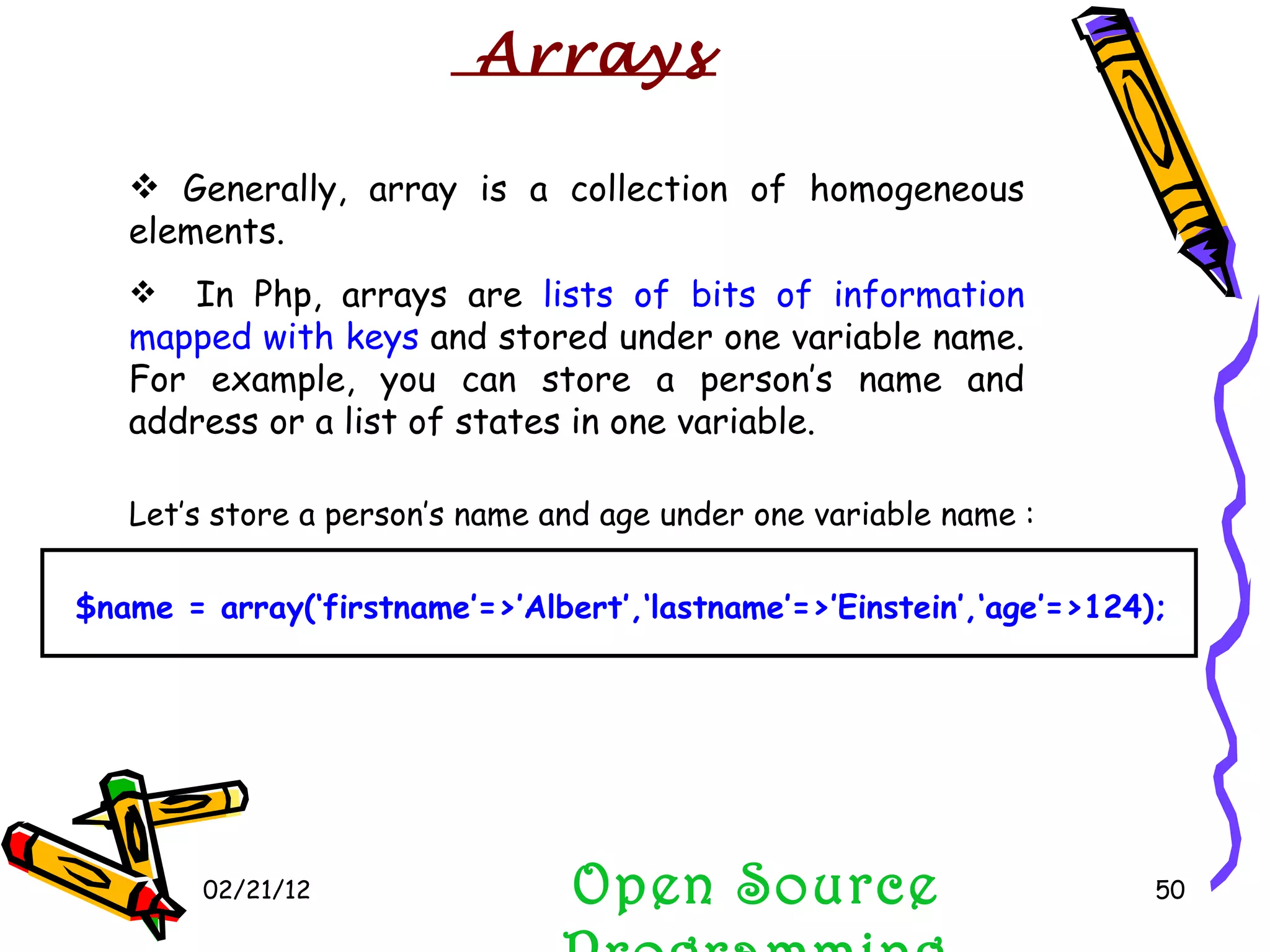 02/21/12 In Php, arrays are  lists of bits of information mapped with keys  and stored under one variable name. For example, you can store a person’s name and address or a list of states in one variable. Open Source Programming Generally, array is a collection of homogeneous elements.  Arrays Let’s store a person’s name and age under one variable name : $name = array(‘firstname’=>’Albert’,‘lastname’=>’Einstein’,‘age’=>124); 
