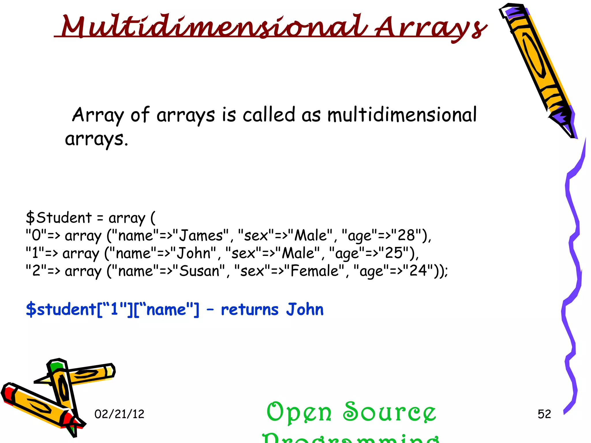 02/21/12 Open Source Programming Array of arrays is called as multidimensional arrays.  $Student = array ( &quot;0&quot;=> array (&quot;name&quot;=>&quot;James&quot;, &quot;sex&quot;=>&quot;Male&quot;, &quot;age&quot;=>&quot;28&quot;), &quot;1&quot;=> array (&quot;name&quot;=>&quot;John&quot;, &quot;sex&quot;=>&quot;Male&quot;, &quot;age&quot;=>&quot;25&quot;), &quot;2&quot;=> array (&quot;name&quot;=>&quot;Susan&quot;, &quot;sex&quot;=>&quot;Female&quot;, &quot;age&quot;=>&quot;24&quot;)); $student[“1&quot;][“name&quot;] – returns John Multidimensional Arrays 