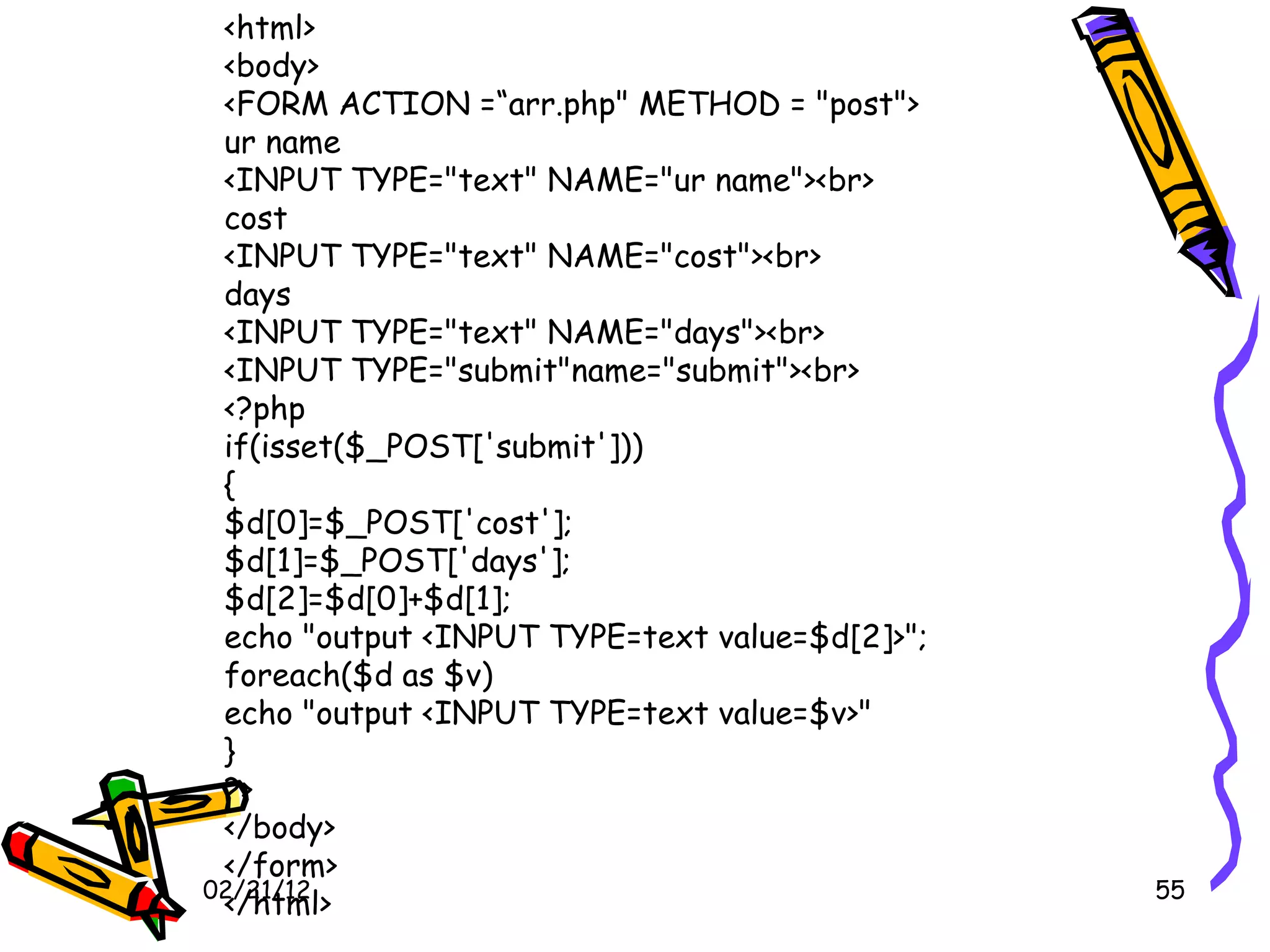 02/21/12 <html> <body> <FORM ACTION =“arr.php&quot; METHOD = &quot;post&quot;> ur name <INPUT TYPE=&quot;text&quot; NAME=&quot;ur name&quot;><br> cost <INPUT TYPE=&quot;text&quot; NAME=&quot;cost&quot;><br> days <INPUT TYPE=&quot;text&quot; NAME=&quot;days&quot;><br> <INPUT TYPE=&quot;submit&quot;name=&quot;submit&quot;><br> <?php if(isset($_POST['submit'])) { $d[0]=$_POST['cost']; $d[1]=$_POST['days']; $d[2]=$d[0]+$d[1]; echo &quot;output <INPUT TYPE=text value=$d[2]>&quot;; foreach($d as $v) echo &quot;output <INPUT TYPE=text value=$v>&quot; } ?> </body> </form> </html> 
