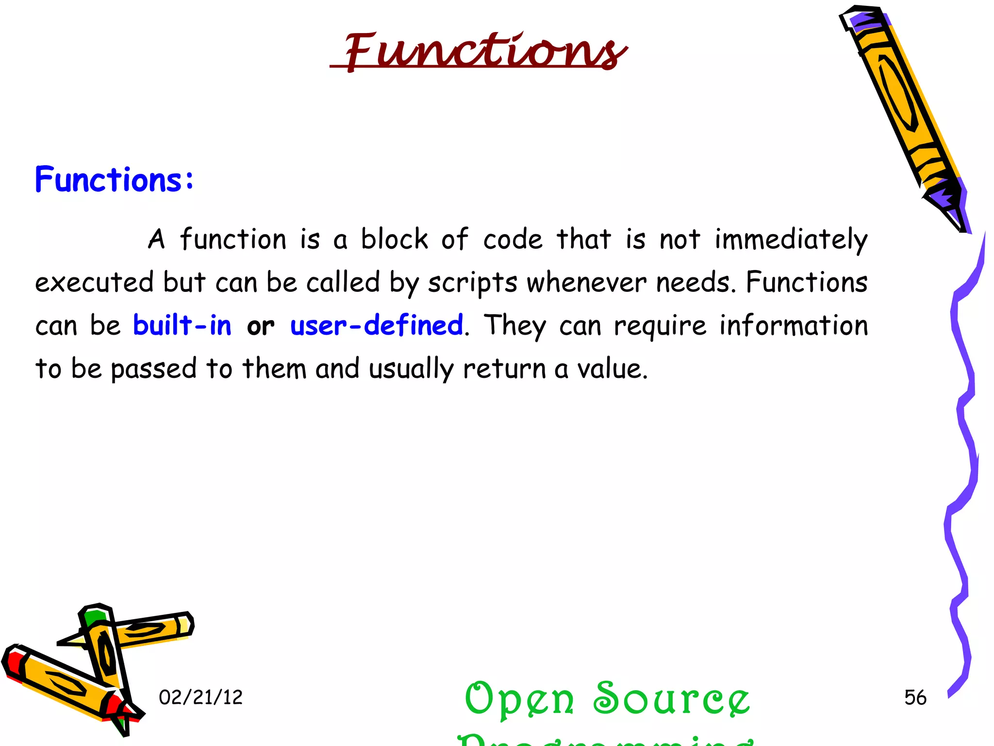 02/21/12 Functions:   A function   is a block of code that is not immediately executed but can be called by scripts whenever needs. Functions can be  built-in  or  user-defined . They can require information to be passed to them and usually return a value. Open Source Programming Functions 