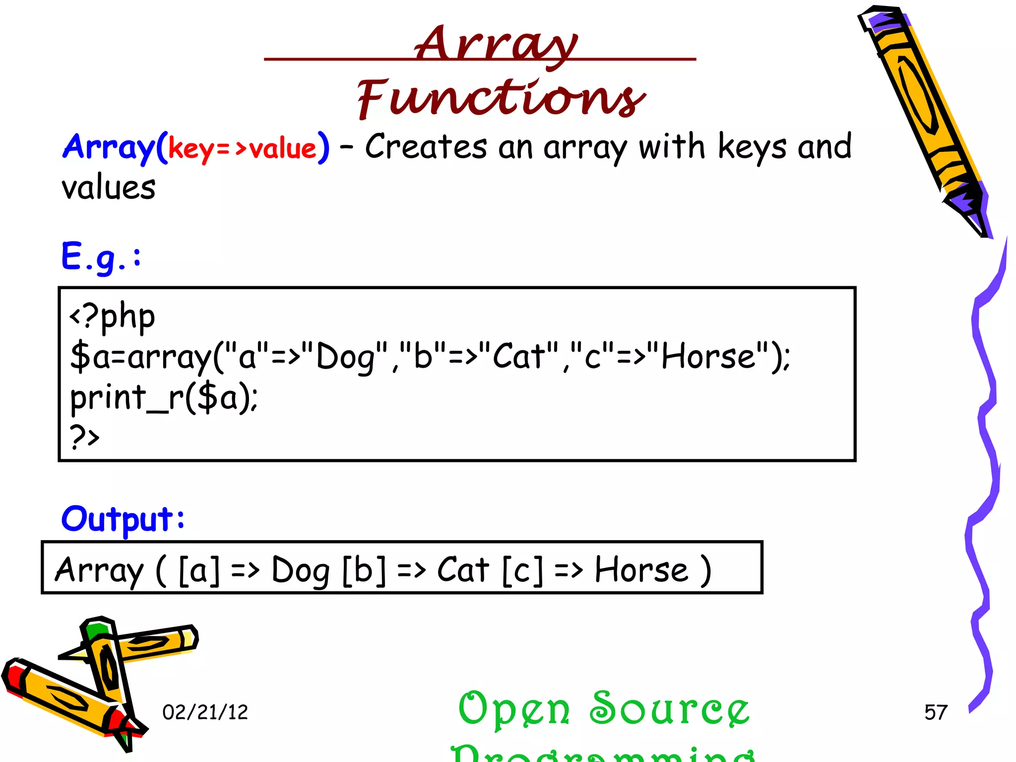 02/21/12 Open Source Programming <?php $a=array(&quot;a&quot;=>&quot;Dog&quot;,&quot;b&quot;=>&quot;Cat&quot;,&quot;c&quot;=>&quot;Horse&quot;); print_r($a); ?>  Array ( [a] => Dog [b] => Cat [c] => Horse )  Array( key=>value )  – Creates an array with keys and values Output: E.g.: Array Functions 