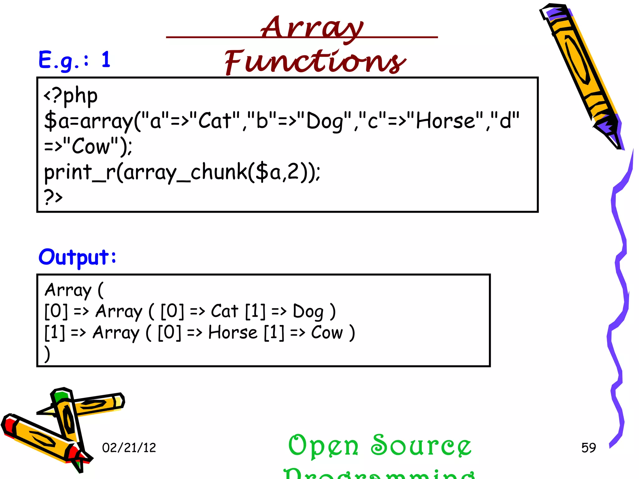 02/21/12 Array ( [0] => Array ( [0] => Cat [1] => Dog ) [1] => Array ( [0] => Horse [1] => Cow ) )  Output: <?php $a=array(&quot;a&quot;=>&quot;Cat&quot;,&quot;b&quot;=>&quot;Dog&quot;,&quot;c&quot;=>&quot;Horse&quot;,&quot;d&quot;=>&quot;Cow&quot;); print_r(array_chunk($a,2)); ?>  E.g.: 1 Open Source Programming Array Functions 