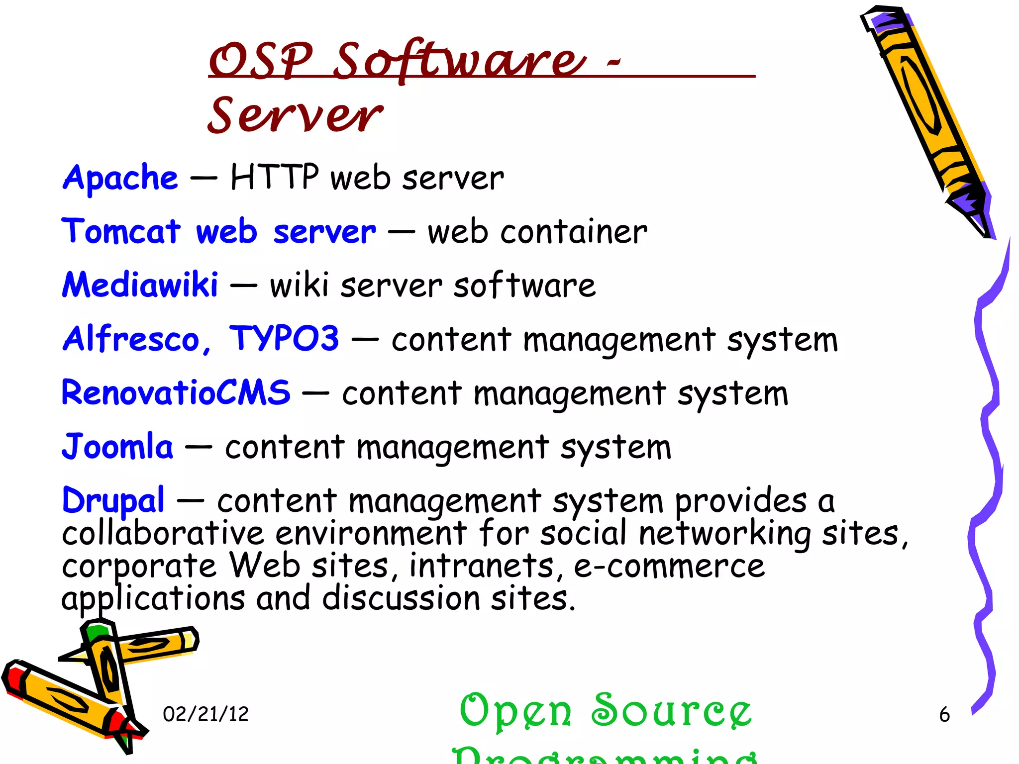 02/21/12 Apache  — HTTP web server  Tomcat web server  — web container  Mediawiki  — wiki server software  Alfresco, TYPO3  — content management system  RenovatioCMS  — content management system  Joomla  — content management system  Drupal  — content management system provides a collaborative environment for social networking sites, corporate Web sites, intranets, e-commerce applications and discussion sites. Open Source Programming OSP Software - Server 