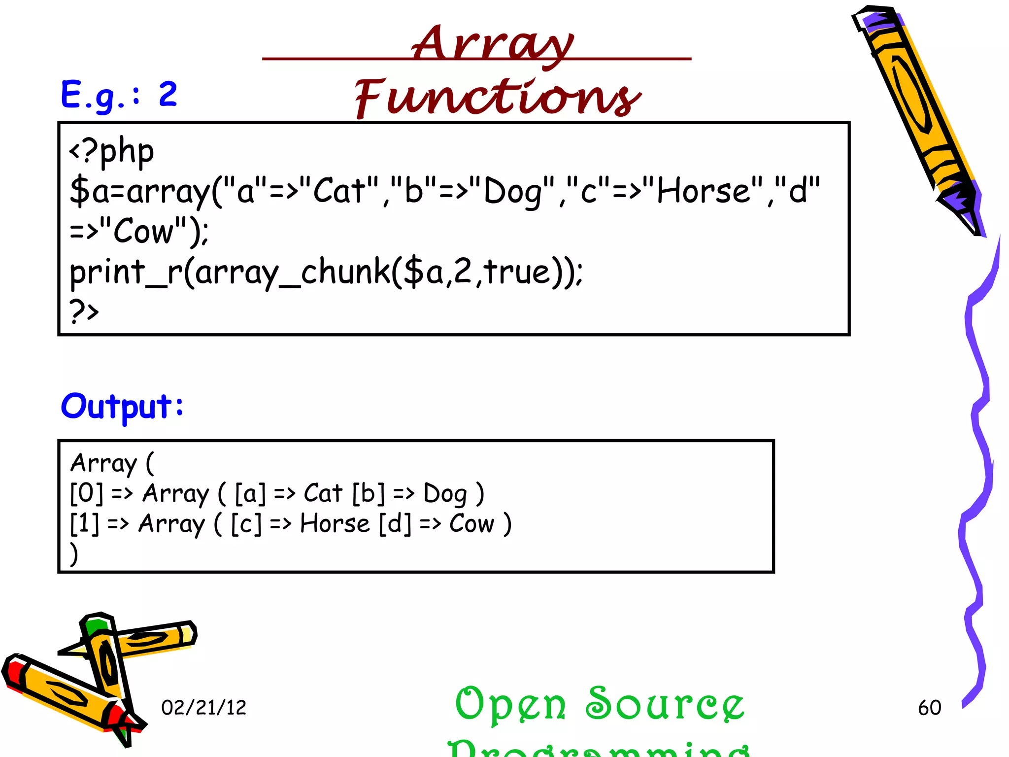 02/21/12 Array ( [0] => Array ( [a] => Cat [b] => Dog ) [1] => Array ( [c] => Horse [d] => Cow ) )  Output: <?php $a=array(&quot;a&quot;=>&quot;Cat&quot;,&quot;b&quot;=>&quot;Dog&quot;,&quot;c&quot;=>&quot;Horse&quot;,&quot;d&quot;=>&quot;Cow&quot;); print_r(array_chunk($a,2,true)); ?>  E.g.: 2 Open Source Programming Array Functions 