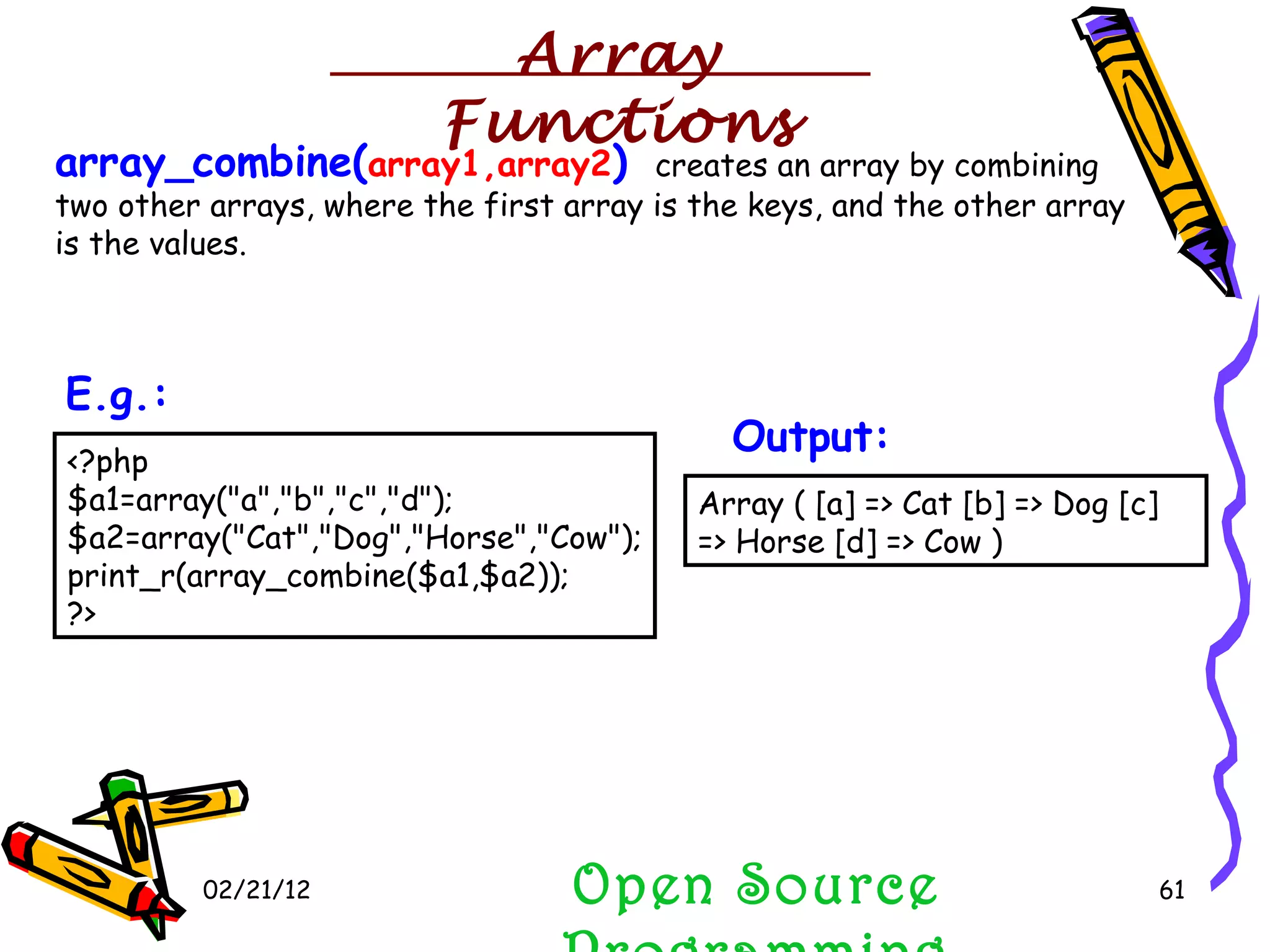 02/21/12 array_combine( array1,array2 )  creates an array by combining two other arrays, where the first array is the keys, and the other array is the values. Open Source Programming Array Functions Array ( [a] => Cat [b] => Dog [c] => Horse [d] => Cow )  Output: <?php $a1=array(&quot;a&quot;,&quot;b&quot;,&quot;c&quot;,&quot;d&quot;); $a2=array(&quot;Cat&quot;,&quot;Dog&quot;,&quot;Horse&quot;,&quot;Cow&quot;); print_r(array_combine($a1,$a2)); ?>  E.g.: 