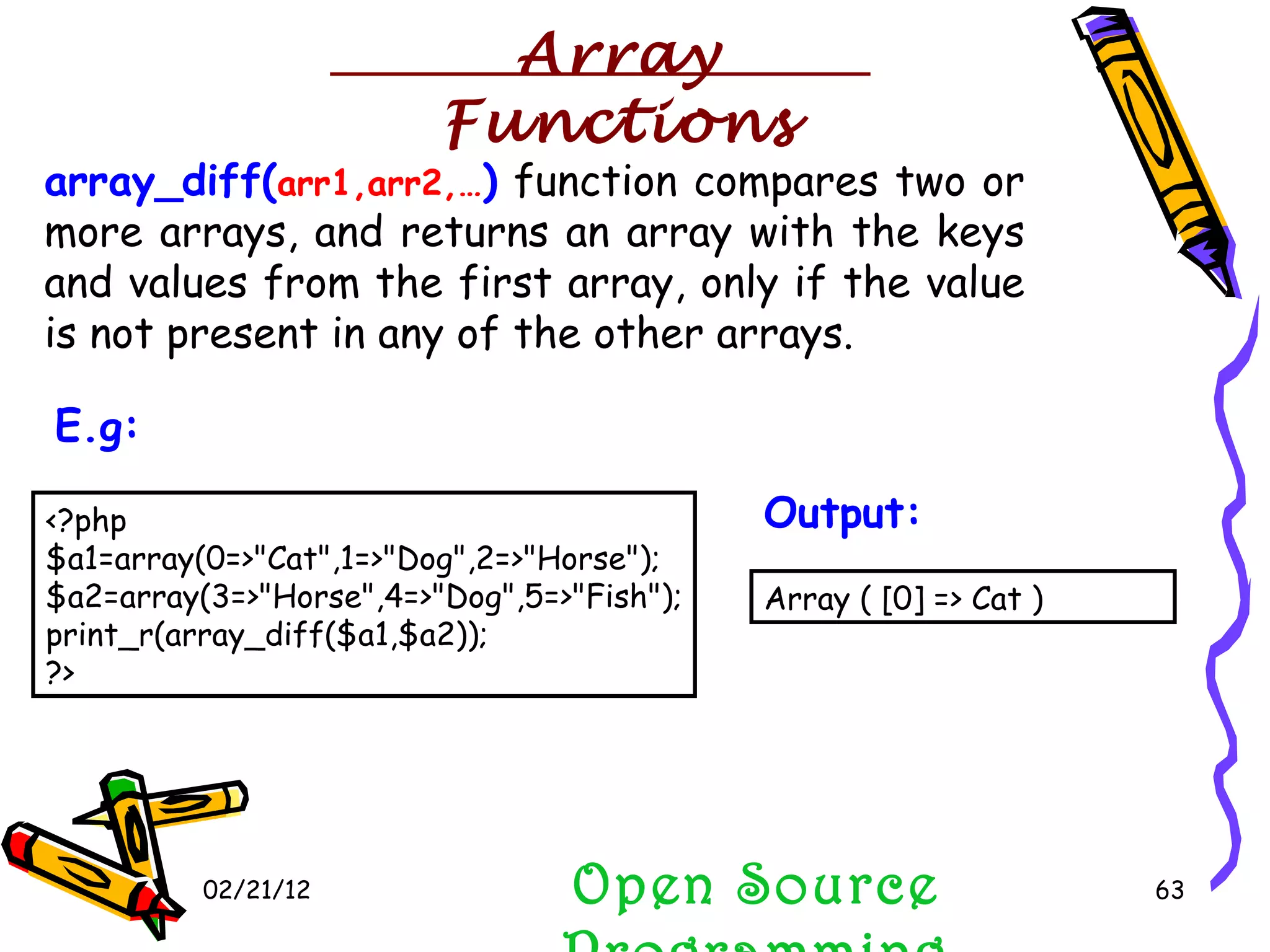 02/21/12 array_diff( arr1,arr2,… )  function compares two or more arrays, and returns an array with the keys and values from the first array, only if the value is not present in any of the other arrays.  Open Source Programming <?php $a1=array(0=>&quot;Cat&quot;,1=>&quot;Dog&quot;,2=>&quot;Horse&quot;); $a2=array(3=>&quot;Horse&quot;,4=>&quot;Dog&quot;,5=>&quot;Fish&quot;); print_r(array_diff($a1,$a2)); ?>  E.g:   Array ( [0] => Cat )  Output:   Array Functions 