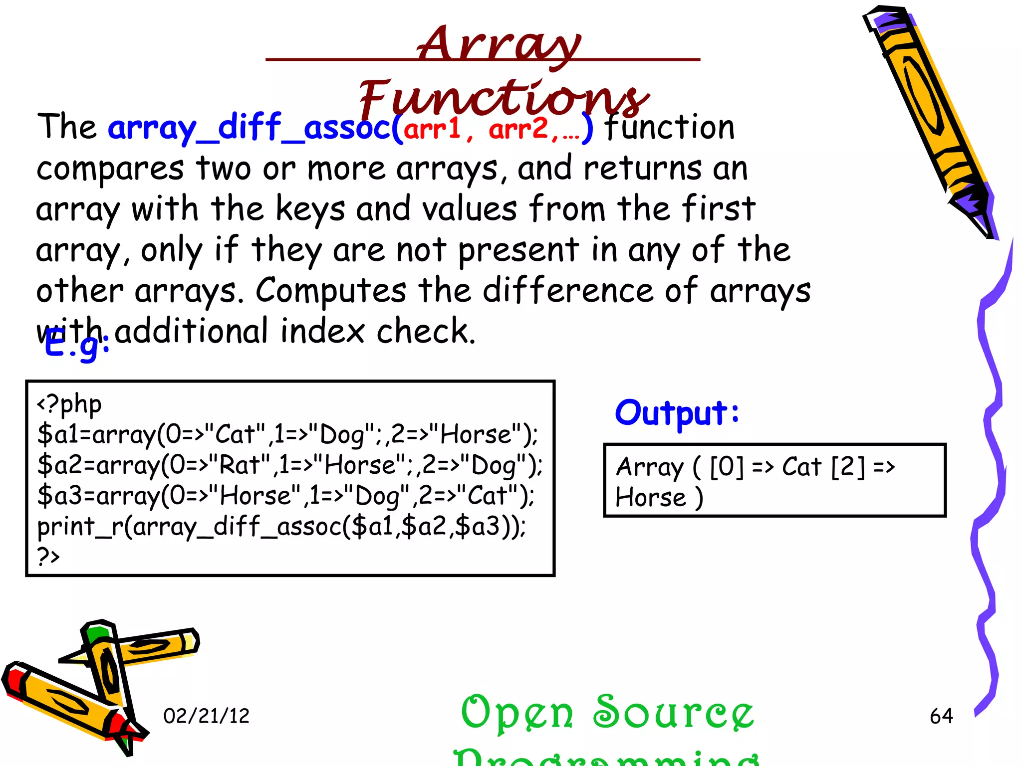 02/21/12 The  array_diff_assoc( arr1, arr2,… )  function compares two or more arrays, and returns an array with the keys and values from the first array, only if they are not present in any of the other arrays. Computes the difference of arrays with additional index check. Open Source Programming <?php $a1=array(0=>&quot;Cat&quot;,1=>&quot;Dog&quot;;,2=>&quot;Horse&quot;); $a2=array(0=>&quot;Rat&quot;,1=>&quot;Horse&quot;;,2=>&quot;Dog&quot;); $a3=array(0=>&quot;Horse&quot;,1=>&quot;Dog&quot;,2=>&quot;Cat&quot;); print_r(array_diff_assoc($a1,$a2,$a3));  ?>  E.g:   Array ( [0] => Cat [2] => Horse )  Output:   Array Functions 