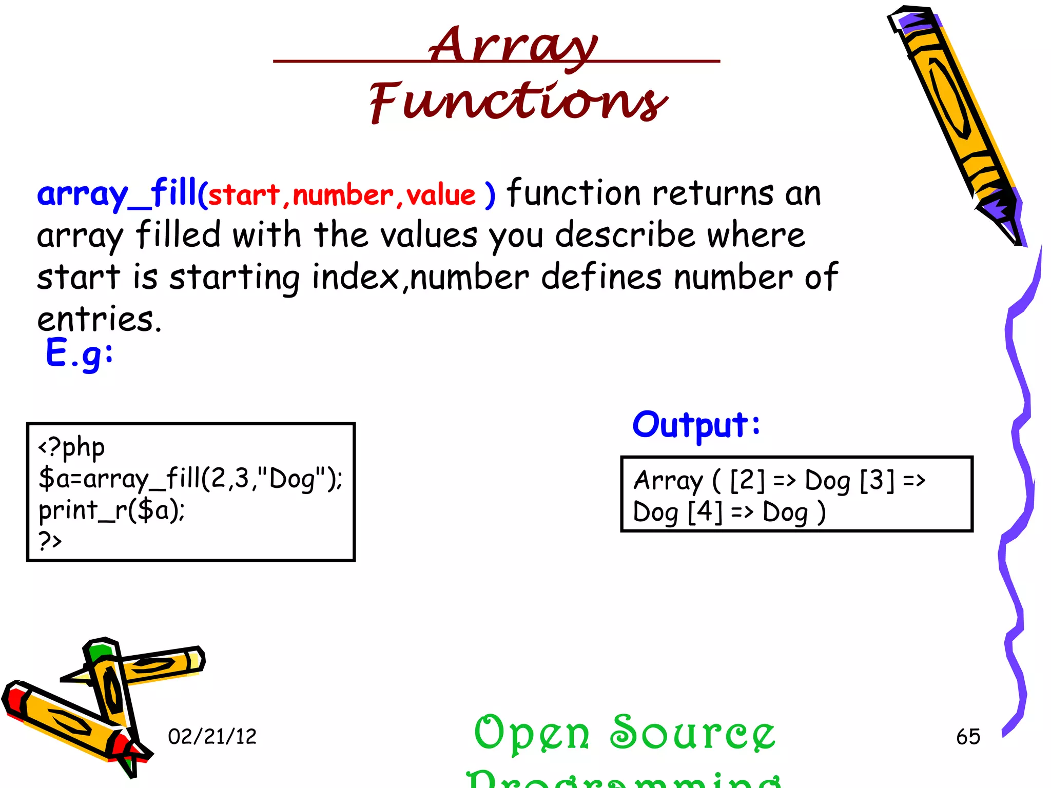 02/21/12 array_fill ( start,number,value   )  function returns an array filled with the values you describe where start is starting index,number defines number of entries. Open Source Programming <?php $a=array_fill(2,3,&quot;Dog&quot;); print_r($a);  ?>  E.g:   Array ( [2] => Dog [3] => Dog [4] => Dog )  Output:   Array Functions 