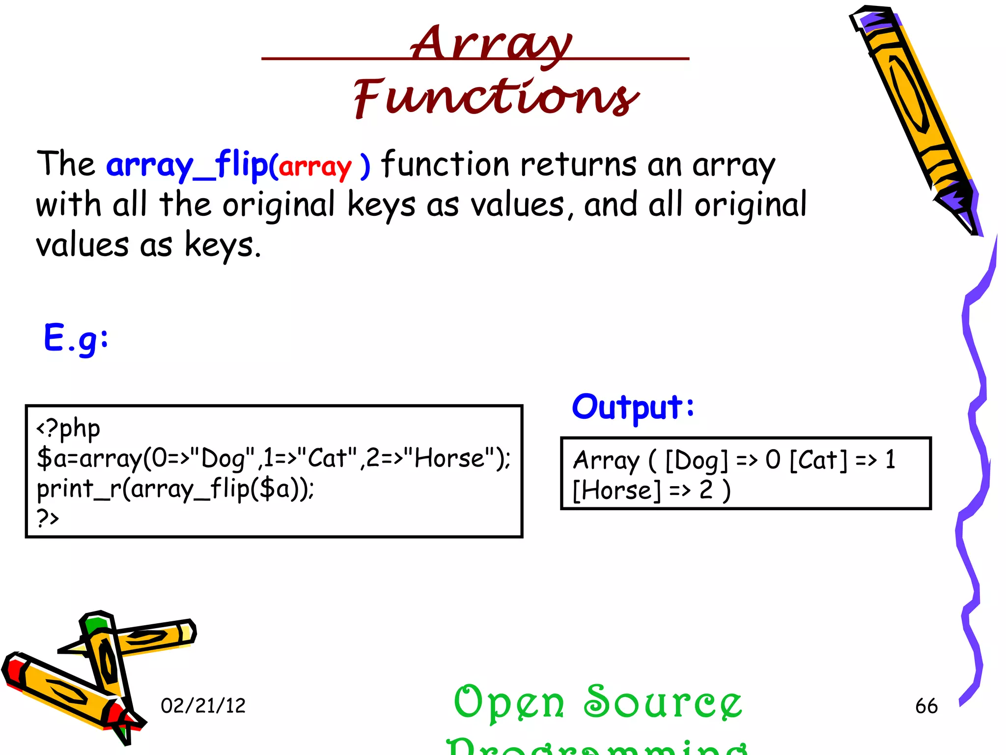 02/21/12 The  array_flip ( array   )  function returns an array with all the original keys as values, and all original values as keys. Open Source Programming <?php $a=array(0=>&quot;Dog&quot;,1=>&quot;Cat&quot;,2=>&quot;Horse&quot;); print_r(array_flip($a)); ?>  E.g:   Array ( [Dog] => 0 [Cat] => 1 [Horse] => 2 )  Output:   Array Functions 