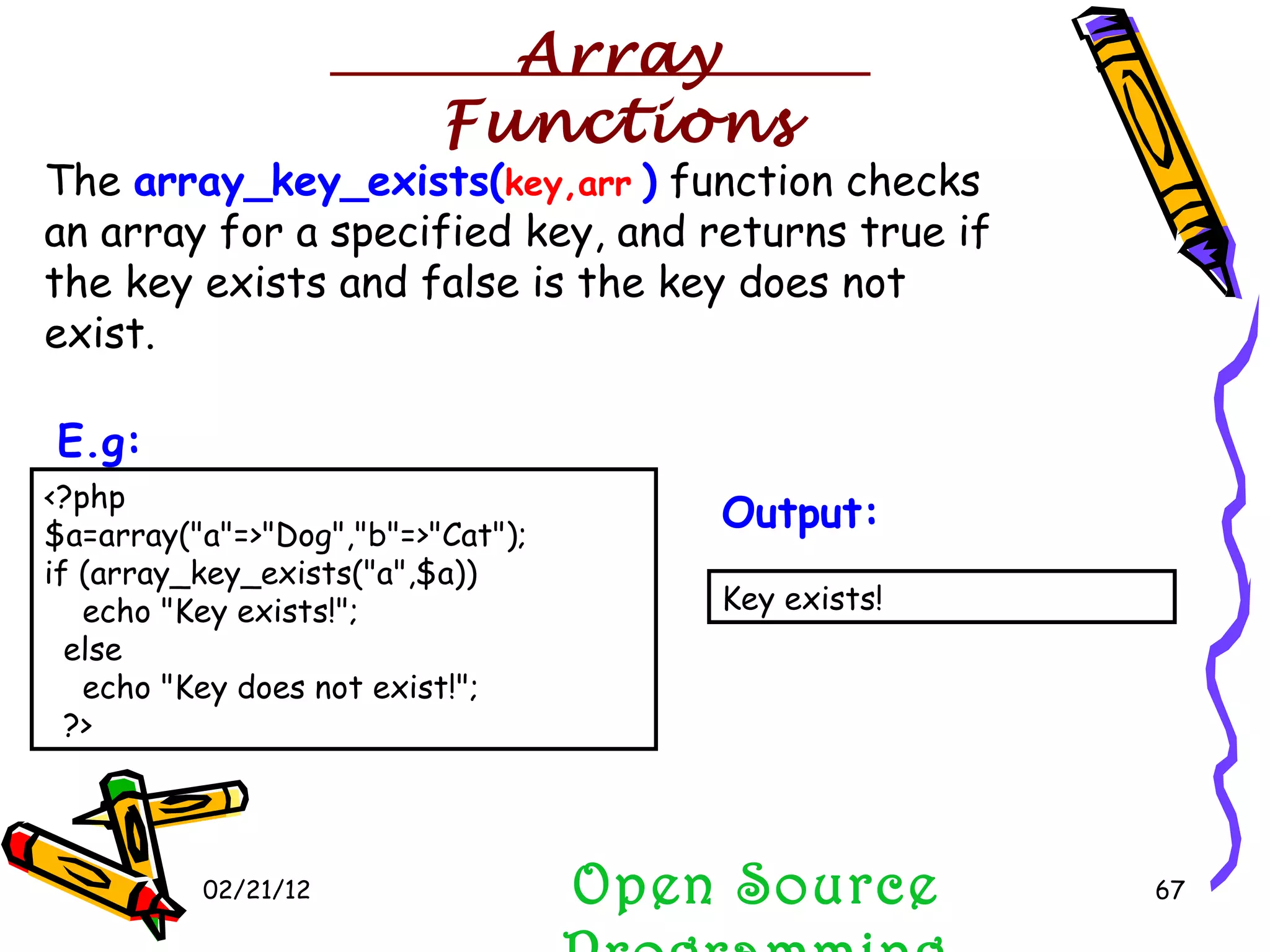 02/21/12 The  array_key_exists( key,arr   )  function checks an array for a specified key, and returns true if the key exists and false is the key does not exist. Open Source Programming <?php $a=array(&quot;a&quot;=>&quot;Dog&quot;,&quot;b&quot;=>&quot;Cat&quot;); if (array_key_exists(&quot;a&quot;,$a))     echo &quot;Key exists!&quot;;   else     echo &quot;Key does not exist!&quot;;   ?>  E.g:   Key exists!  Output:   Array Functions 