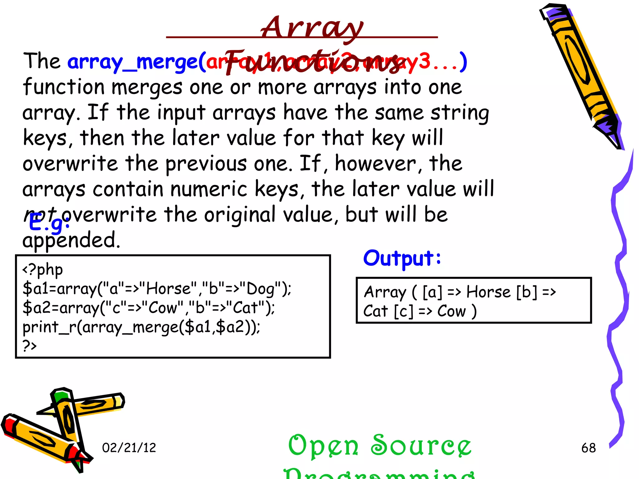 02/21/12 The  array_merge( array1,array2,array3... )  function merges one or more arrays into one array. If the input arrays have the same string keys, then the later value for that key will overwrite the previous one. If, however, the arrays contain numeric keys, the later value will  not  overwrite the original value, but will be appended.  Open Source Programming <?php $a1=array(&quot;a&quot;=>&quot;Horse&quot;,&quot;b&quot;=>&quot;Dog&quot;); $a2=array(&quot;c&quot;=>&quot;Cow&quot;,&quot;b&quot;=>&quot;Cat&quot;); print_r(array_merge($a1,$a2)); ?>  E.g:   Array ( [a] => Horse [b] => Cat [c] => Cow ) Output:   Array Functions 