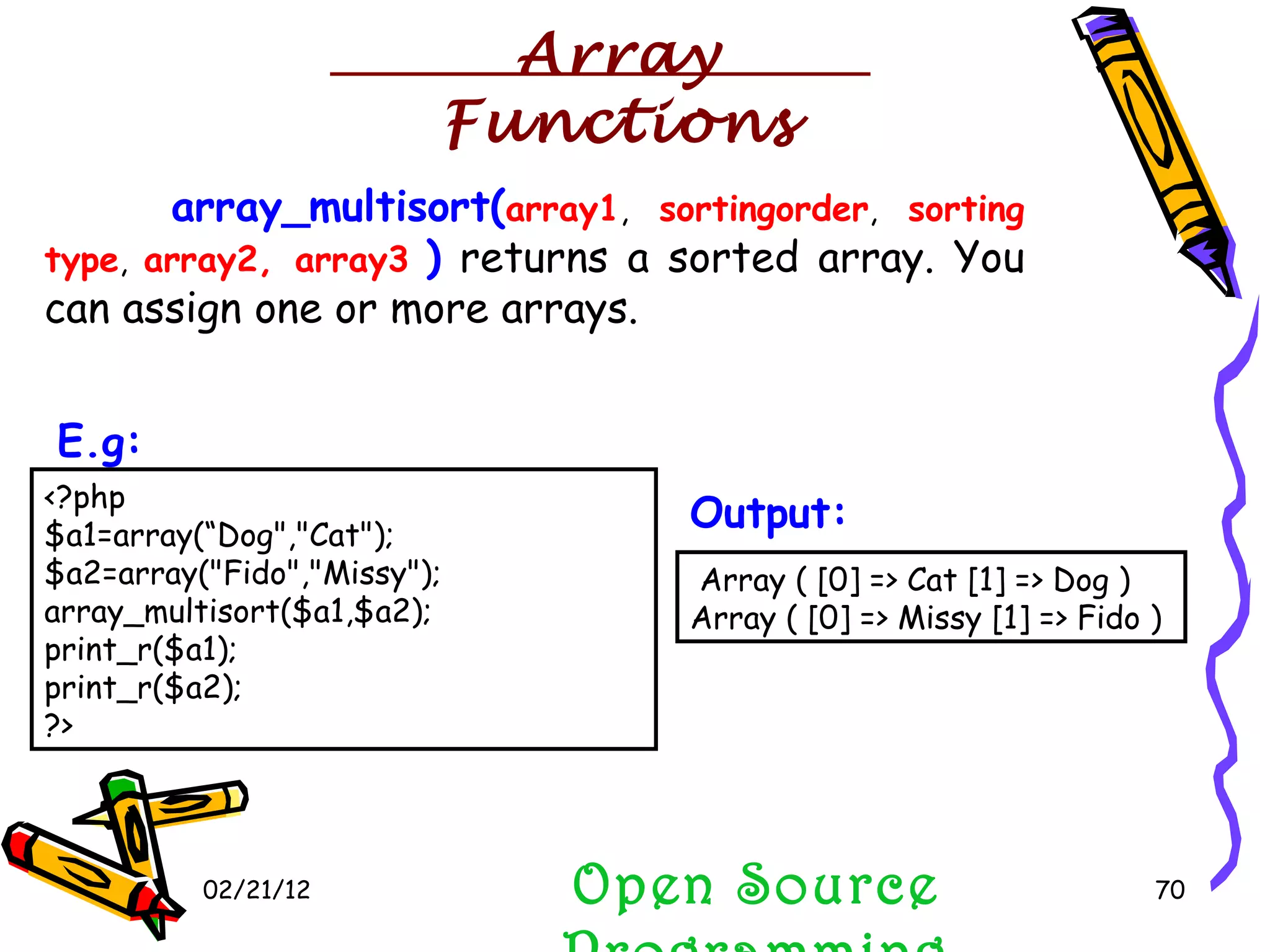 02/21/12 array_multisort( array1 ,  sortingorder ,  sorting   type ,  array2, array3   )  returns a sorted array. You can assign one or more arrays.  Open Source Programming <?php $a1=array(“Dog&quot;,&quot;Cat&quot;); $a2=array(&quot;Fido&quot;,&quot;Missy&quot;); array_multisort($a1,$a2); print_r($a1); print_r($a2); ?>  E.g:   Array ( [0] => Cat [1] => Dog ) Array ( [0] => Missy [1] => Fido )  Output:   Array Functions 